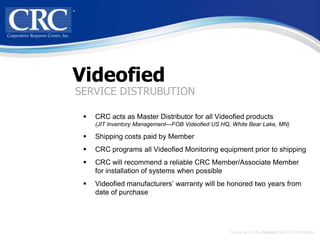 Videofied
SERVICE DISTRUBUTION

    CRC acts as Master Distributor for all Videofied products
     (JIT Inventory Management—FOB Videofied US HQ, White Bear Lake, MN)

    Shipping costs paid by Member
    CRC programs all Videofied Monitoring equipment prior to shipping
    CRC will recommend a reliable CRC Member/Associate Member
     for installation of systems when possible
    Videofied manufacturers’ warranty will be honored two years from
     date of purchase




                                                   Focusing on the human side of technology
 