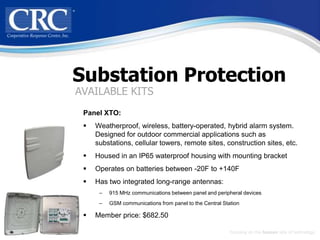 Substation Protection
AVAILABLE KITS
 Panel XTO:
    Weatherproof, wireless, battery-operated, hybrid alarm system.
     Designed for outdoor commercial applications such as
     substations, cellular towers, remote sites, construction sites, etc.
    Housed in an IP65 waterproof housing with mounting bracket
    Operates on batteries between -20F to +140F
    Has two integrated long-range antennas:
      –   915 MHz communications between panel and peripheral devices
      –   GSM communications from panel to the Central Station

    Member price: $682.50

                                                          Focusing on the human side of technology
 