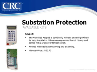 Substation Protection
AVAILABLE KITS
 Keypad:
    The Videofied Keypad is completely wireless and self-powered
     for easy installation. It has an easy-to-read backlit display and
     comes with a wall/cover tamper switch.
    Keypad will enable alarm arming and disarming.
    Member Price: $162.72




                                                 Focusing on the human side of technology
 