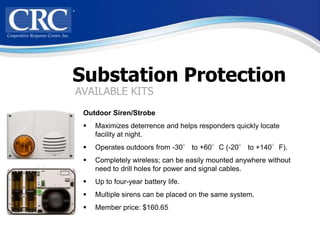 Substation Protection
AVAILABLE KITS
 Outdoor Siren/Strobe
    Maximizes deterrence and helps responders quickly locate
     facility at night.
    Operates outdoors from -30° to +60°C (-20° to +140°F).
    Completely wireless; can be easily mounted anywhere without
     need to drill holes for power and signal cables.
    Up to four-year battery life.
    Multiple sirens can be placed on the same system.
    Member price: $160.65
 