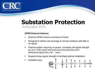 Substation Protection
AVAILABLE KITS
 GPRS External Antenna
    External GPRS antenna connects to Panel.
    Designed to deliver cell coverage to remote locations with little or
     no signal.
    Passive system requiring no power, increases cell signal strength
     by up to 14db (send and receive) by focusing the omni-
     directional signal into a 30° cone.
    Keypad shows signal strength to facilitate optimal installation.
    Available soon.
 