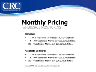 Monthly Pricing
WHOLESALE MONITORING
 Members:
     1 – 10 Substations Monitored: $39.50/substation
     11 – 19 Substations Monitored: $33.58/substation
     20 + Substations Monitored: $27.65/substation


 Associate Members:
     1 – 10 Substations Monitored: $45.43/substation
     11 – 19 Substations Monitored: $38.62/substation
     20 + Substations Monitored: $31.80/substation

 Includes GPRS data-packet charges from network provider
 