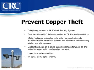 Prevent Copper Theft
    Completely wireless GPRS Video Security System
    Operates with AT&T, T-Mobile, and other GPRS cellular networks
    Motion-activated integrated night vision camera that sends
     10-second video of intruder over the cell network to the monitoring
     station and site manager
    Up to 24 cameras on a single system; operates for years on one
     set of batteries. Indoor and outdoor cameras
    No wires or power required
    IP Connectivity Option in 2012




                                                Focusing on the human side of technology
 