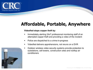 Affordable, Portable, Anywhere
 Videofied stops copper theft by:
    Immediately alerting 24x7 professional monitoring staff of an
     attempted copper theft and providing a video of the incident
    Police are dispatched to a crime-in-progress
    Videofied delivers apprehensions, not reruns on a DVR
    Outdoor wireless video security systems provide protection to
     substations, cell towers, construction sites and rooftop air
     conditioners




                                                Focusing on the human side of technology
 