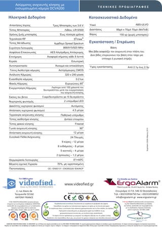 Ασύρματος ανιχνευτής κίνησης με
                                                                                                                                                        ΤΕΧΝΙΚΕΣ ΠΡΟΔΙΑΓΡΑΦΕΣ
                 ενσωματωμένη κάμερα DCVΑ200

      Ηλεκτρικά Δεδομένα                                                                                                                 Κατασκευαστικά Δεδομένα
        Απαιτήσεις Ισχύος                                                     Τρεις Μπαταρίες των 3.6 V                                   Υλικό                                                                       ABS-ULVO

       Τύπος Μπαταρίας                                                                            Λιθίου, LR14500                         Διαστάσεις                                  89χιλ x 70χιλ 70χιλ (ΜxΠxΒ)
       Χρόνος ζωής μπαταρίας                                                              Έως τέσσερα χρόνια                              Βάρος                                             150 γρ (χωρίς μπαταρίες)
                                                                                                                   2          ®
       Τεχνολογία RF                                                                                             S View
       Τύπος Μετάδωσης                                                           Αμφίδομο Spread Spectrum                                 Εγκατάσταση / Στερέωση
       Συχνότητα Λειτουργίας                                                                   868/915/920 MHz                                                               Βάση
       Ασφάλεια Επικοινωνίας                                              AES Αλγόριθμος Απόκρυψης                                       Μια βίδα ασφαλίζει τον ανιχνευτή στην πλάτη του.
                                                                                                                                          Δύo βίδες στερεώνουν την βάση στον τοίχο για
       Επιτήρηση                                                     Αναφορά σήματος κάθε 8 λεπτά
                                                                                                                                                    επίτοιχη ή γωνιακή στίριξη
       Κεραία                                                                                                Εσωτερική
       Αυτοπροστασία                                                              Άνοιγμα και αποκόλληση                                  Ύψος εγκατάστασης                                              Από 2,1μ έως 2,3μ
        Τύπος Αισθητήρα κάμερας                                                         Ασπρόμαυρος CMOS
       Ανάλυση Κάμερας                                                                            320 x 240 pixels
       Ευαισθησία κάμερας                                                                                           0.2 lux
                                                                                                                               ο
       Φακός Κάμερας                                                                               Ευρυγώνιος 85
       Ενεργοποίηση Κάμερας                                           Λιγότερο από 100 χιλιοστά του
                                                               δευτερολέπτου μετά την ενεργοποίηση
                                                                              του ανιχνευτή κίνησης.
       Εικόνες του βίντεο                                    5 καρέ/δευτερόλεπτο για 10 δευτερόλεπτα
       Νυχτερινός φωτισμός                                                                       2 υπέρυθρα LED
       Διακόπτης νυχτερινού φωτισμού                                                                         Αυτόματος
       Απόσταση νυχτερινού φωτισμού                                                                            4.5 μέτρα
       Τεχνολογία ανίχνευσης κίνησης                                                       Παθητικό υπέρυθρο
       Τύπος αισθητήρα κίνησης                                                                   Διπλού στοιχείου
       Τύπος φακού κίνησης                                                                                         Fresnel
       Γωνία ανιχνευτή κίνησης                                                                                            90 ο




                                                                                                                                                                                                                                        ErgoAlarm 2202b Μάρτιος 2010
       Απόσταση ανιχνευτή κίνησης                                                                               12 μέτρα
       Συνολικά Πεδία Ανίχνευσης                                                                           24 Πλευρές
                                                                                             9 κύριες - 12 μέτρα
                                                                                       8 ενδιάμεσες - 8 μέτρα
                                                                                           5 κοντινές – 4 μέτρα
                                                                                    2 έρπουσες – 1,2 μέτρα
       Θερμοκρασία Λειτουργίας                                                                                  0ο /+40οC
       Μέγιστη σχετική Υγρασία                                                        70%, μη υγροποιημένη
       Πιστοποιήσεις                                                  CE / EN50131 / EΝ300220/ IDA/NCP



                       For EMEA sales                                                                                                                                                   Για Ελλάδα και Σκόπια


                                                                                                  www.videofied.gr                                                                     ErgoAlarm
                                                                                                                                                                                        Προηγμένα Συστήματα Ασφαλείας

                 2, rue Alexis de                                                                                                                                                  Στουρνάρα 13 Τ.Κ. 546 32 Θεσσαλονίκη
                                                                                                       Διεθνή σήματα πιστοποίησης                                                 Τηλ: +302310936750 Fax: +302310938052
                Tocqueville 92160
                ANTONY FRANCE                                                                                                                                                      info@ergoalarm.gr www.ergoalarm.gr
       H RSI VIDEOTECHNOLOGIES κατασκευάστρια                                                                                                                                                   H ErgoAlarm αποκλειστικός αντιπρώσοπος
    εταιρεία των συστημάτων ασφαλείας VIDEOFIED,                                   Περιβαλλοντική συνείδηση: Εκτυπώνεται με εγκράτεια τα ψηφιακά σας αρχεία.                                       της RSI VIDEOTECHNOLOGIES για Ελλάδα
    ακολουθεί και συμμορφώνεται με τις διαδικασίες                              - Προωθήστε την χρήση των ηλεκτρονικών αρχείων σε σχέση με τα έντυπα από χαρτί.                                   και Σκόπια, ακολουθεί και συμμορφώνεται
          τήρησης ποιότητας κατά τα πρότυπα:                            -Σε περίπτωση όπου η εκτύπωση είναι απαιτητή χρησιμοποιείστε και τις δύο σελίδες του φύλλου.                                με τις διαδικασίες τήρησης ποιότητας
     ISO 9001:2000, OHSAS 18001 και ISO TS 16949.                                                                                                                                                       κατά το πρότυπο: ISO 9001:2008
                                                                                        - Προτιμήστε ανακυκλωμένο μη χλωριομένο χαρτί και διαθέστε τα μη
                                                                                           χρησιμοποιούμενα έντυπα σας, με συνέπεια προς ανακύκλωση.
                                                                             - Το παρών έντυπο σχεδιάστηκε με γνώμονα την ελάχιστη κάλυψη του σε μελάνι ή τόνερ.
                                                                    - Βοηθείστε στην προσπάθεια όλων μας, για μείωση της χρήσης ενέργειας και σπατάλης φυσικών πόρων.


   ©2009 RSI VIDEOTECHNOLOGIES. Το VIDEOFΙED® και το S2View είναι σήματα κατατεθέντα από την RSI VIDEO TECHNOLOGIES. Τα τεχνικά χαρακτηριστικά ενδέχεται να αλλάξουν χωρίς προειδοποίηση. Το παρών αποτελεί μετάφραση του Αγγλικού πρωτοτύπου.
Παρόλη την προσπάθεια που καταβάλαμε για ακρίβεια και ταύτιση με τα αρχικά κείμενα ενδέχεται να υπάρχουν τυπογραφικά και εκφραστικά λάθη. Επίσης έχουν προστεθεί επιπλέον πληροφοριακές σημειώσεις οι οποίες δεν σχετίζονται με τα τεχνικά χαρακτηριστικά.
 
