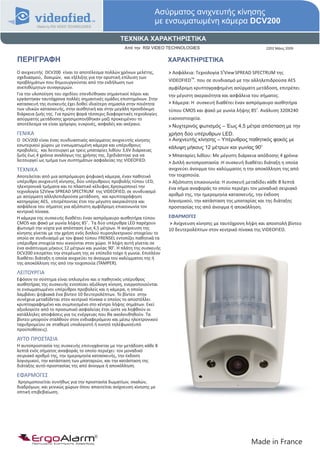 Ασύρματος ανιχνευτής κίνησης
                                                                     με ενσωματωμένη κάμερα DCV200

                                                  ΤΕΧΝΙΚΑ ΧΑΡΑΚΤΗΡΙΣΤΙΚΑ
                                                    Από την RSI VIDEO TECHNOLOGIES                                2202 Μάιος 2009


ΠΕΡΙΓΡΑΦΗ                                                               ΧΑΡΑΚΤΗΡΙΣΤΙΚΑ
                                                                        > Ασφάλεια: Τεχνολογία S View SPREAD SPECTRUM της
                                                                                               2
Ο ανιχνευτής DCV200 είναι το αποτέλεσμα πολλών χρόνων μελέτης,
σχεδιασμού, δοκιμών, και εξέλιξης για την οριστική επίλυση των                    TM
προβλημάτων που δημιουργούνται από την εκδήλωση των                     VIDEOFIED . που σε συνδιασμό με την αλληλεπιδρούσα AES
ανεπιθύμητων συναγερμών.                                                αμφίδρομη κρυπτογραφημένη ασύρματη μετάδοση, επιτρέπει
Για την υλοποίηση του σχεδίου επενδύθηκαν σημαντικοί πόροι και          την μέγιστη ακεραιότητα και ασφάλεια του σήματος.
εργάστηκαν ταυτόχρονα πολλές σημαντικές ομάδες επιστημόνων. Στην
κατασκευή της συσκευής έχει δοθεί ιδιαίτερη σημασία στην ποιότητα       > Κάμερα: Η συσκευή διαθέτει έναν ασπρόμαυρο αισθητήρα
των υλικών κατασκευής, στην αισθητική και στην μεγάλη προσδόκιμη        τύπου CMOS και φακό με γωνία λήψης 85ο. Ανάλυση 320Χ240
διάρκεια ζωής της. Για πρώτη φορά τέσσερις διαφορετικές τεχνολογίες
ασύρματης μετάδοσης χρησιμοποιήθηκαν μαζί προκειμένου το                εικονοστοιχεία.
αποτέλεσμα να είναι γρήγορο, ευκρινές, ασφαλές και ακέραιο.             > Νυχτερινός φωτισμός – Έως 4,5 μέτρα απόσταση με την
ΓΕΝΙΚΑ                                                                  χρήση δύο υπέρυθρων LED.
O DCV200 είναι ένας συνδυαστικός ασύρματος ανιχνευτής κίνησης           > Ανιχνευτής κίνησης – Υπέρυθρος παθητικός φακός με
εσωτερικού χώρου με ενσωματωμένη κάμερα και υπέρυθρους                  κάλυψη μήκους 12 μέτρων και γωνίας 90o.
προβολείς. και λειτουργεί με τρεις μπαταρίες λιθίου 3,6V διάρκειας
ζωής έως 4 χρόνια αναλόγως της χρήσης της. Σχεδιάστηκε για να           > Μπαταρίες λιθίου: Με μέγιστη διάρκεια απόδοσης 4 χρόνια
λειτουργεί ως τμήμα των συστημάτων ασφαλείας της VIDEOFIED.             > Διπλή αυτοπροστασία :Η συσκευή διαθέτει διάταξη η οποία
ΤΕΧΝΙΚΑ                                                                 ανιχνεύει άνοιγμα του καλύμματος η την αποκόλληση της από
Αποτελείται από μια ασπρόμαυρη ψηφιακή κάμερα, έναν παθητικό            την τοιχοποιία.
υπέρυθρο ανιχνευτή κίνησης, δύο υπέρυθρους προβολής τύπου LED,          > Αξιόπιστη επικοινωνία: Η συσκευή μεταδίδει κάθε 8 λεπτά
ηλεκτρονικά τμήματα και το πλαστικό κέλυφος.Χρησιμοποιεί την            ένα σήμα αναφοράς το οποίο περιέχει τον μοναδικό σειριακό
τεχνολογία S2View SPREAD SPECTRUM της VIDEOFIED, σε συνδυασμό
με ασύρματη αλληλεπιδρούσα μετάδοση, και κρυπτογράφηση                  αριθμό της, την ημερομηνία κατασκευής, την έκδοση
κατηγορίας AES, επιτρέποντας έτσι την μέγιστη ακεραιότητα και           λογισμικού, την κατάσταση της μπαταρίας και της διάταξης
ασφάλεια του σήματος για αξιόπιστη αμφίδρομη επικοινωνία τον            προστασίας της από άνοιγμα ή αποκόλληση.
κεντρικό πίνακα.
Η κάμερα της συσκευής διαθέτει έναν ασπρόμαυρο αισθητήρα τύπου          ΕΦΑΡΜΟΓΕΣ
CMOS και φακό με γωνία λήψης 85ο. Τα δύο υπέρυθρα LED παρέχουν          > Ανίχνευση κίνησης με ταυτόχρονη λήψη και αποστολή βίντεο
φωτισμό την νύχτα για απόσταση έως 4,5 μέτρων. Η ανίχνευση της          10 δευτερολέπτων στον κεντρικό πίνακα της VIDEOFIED.
κίνησης γίνεται με την χρήση ενός διπλού πυροηλεκτρικού στοιχείου το
οποίο σε συνδυασμό με τον φακό τύπου FRENSEL εντοπίζει παθητικά τα
υπέρυθρα στοιχεία που κινούνται στον χώρο. Η λήψη αυτή γίνεται σε
ένα ανάπτυγμα μήκους 12 μέτρων και γωνίας 90ο. Η πλάτη της συσκευής
DCV200 επιτρέπει την στερέωση της σε επίπεδο τοίχο ή γωνία. Επιπλέον
διαθέτει διάταξη η οποία ανιχνεύει το άνοιγμα του καλύμματος της ή
της αποκόλληση της από την τοιχοποιία (TAMPER).

ΛΕΙΤΟΥΡΓΙΑ
Εφόσον το σύστημα είναι οπλισμένο και ο παθητικός υπέρυθρος
αισθητήρας της συσκευής εντοπίσει αξιόλογη κίνηση, ενεργοποιούνται
οι ενσωματωμένοι υπέρυθροι προβολείς και η κάμερα, η οποία
λαμβάνει ψηφιακά ένα βίντεο 10 δευτερολέπτων. Το βίντεο στην
συνέχεια μεταδίδεται στον κεντρικό πίνακα ο οποίος το αποστέλλει
κρυπτογραφημένο και συμπιεσμένο στο κέντρο λήψης σημάτων. Εκεί
αξιολογείτε από το προσωπικό ασφαλείας έτσι ώστε να ληφθούν οι
κατάλληλες αποφάσεις για τις ενέργειας που θα ακολουθηθούν. Τα
βίντεο μπορούν σταλθούν στον ενδιαφερόμενο και μέσω ηλεκτρονικού
ταχυδρομείου σε σταθερό υπολογιστή ή κινητό τηλέφωνο(υπό
προϋποθέσεις).

ΑΥΤΟ ΠΡΟΣΤΑΣΙΑ
Η αυτοπροστασία της συσκευής επιτυγχάνεται με την μετάδοση κάθε 8
λεπτά ενός σήματος αναφοράς το οποίο περιέχει: τον μοναδικό
σειριακό αριθμό της, την ημερομηνία κατασκευής, την έκδοση
λογισμικού, την κατάσταση των μπαταριών, και την κατάσταση της
διάταξης αυτό-προστασίας της από άνοιγμα ή αποκόλληση.

ΕΦΑΡΜΟΓΕΣ
Χρησιμοποιείται συνήθως για την προστασία δωματίων, σκαλών,
διαδρόμων, και γενικώς χώρων όπου απαιτείται ανίχνευση κίνησης με
οπτική επιβεβαίωση.




       ErgoAlarm
       Προηγμένα Συστήματα Ασφαλείας                                                                        Made in France
 