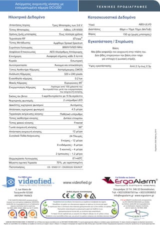 Ασύρματος ανιχνευτής κίνησης με
                  ενσωματωμένη κάμερα DCV200                                                                                                             ΤΕΧΝΙΚΕΣ ΠΡΟΔΙΑΓΡΑΦΕΣ


       Ηλεκτρικά Δεδομένα                                                                                                                 Κατασκευαστικά Δεδομένα
         Απαιτήσεις Ισχύος                                                     Τρεις Μπαταρίες των 3.6 V                                   Υλικό                                                                               ABS-ULVO

        Τύπος Μπαταρίας                                                                            Λιθίου, LR14500                         Διαστάσεις                                          89χιλ x 70χιλ 70χιλ (ΜxΠxΒ)
        Χρόνος ζωής μπαταρίας                                                              Έως τέσσερα χρόνια                              Βάρος                                                    150 γρ (χωρίς μπαταρίες)
                                                                                                                    2          ®
        Τεχνολογία RF                                                                                             S View
        Τύπος Μετάδωσης                                                           Αμφίδομο Spread Spectrum                                 Εγκατάσταση / Στερέωση
        Συχνότητα Λειτουργίας                                                                   868/915/920 MHz                                                    Βάση
        Ασφάλεια Επικοινωνίας                                              AES Αλγόριθμος Απόκρυψης                                             Μια βίδα ασφαλίζει τον ανιχνευτή στην πλάτη του.
        Επιτήρηση                                                     Αναφορά σήματος κάθε 8 λεπτά                                                 Δύo βίδες στερεώνουν την βάση στον τοίχο
                                                                                                                                                         για επίτοιχη ή γωνιακή στίριξη.
        Κεραία                                                                                                Εσωτερική
        Αυτοπροστασία                                                              Άνοιγμα και αποκόλληση                                  Ύψος εγκατάστασης                                                    Από 2,1μ έως 2,3μ
        Τύπος Αισθητήρα Κάμερας                                                          Ασπρόμαυρος CMOS
        Ανάλυση Κάμερας                                                                            320 x 240 pixels
        Ευαισθησία κάμερας                                                                                           0.2 lux
                                                                                                                                ο
        Φακός Κάμερας                                                                               Ευρυγώνιος 85
        Ενεργοποίηση Κάμερας                                           Λιγότερο από 100 χιλιοστά του
                                                                δευτερολέπτου μετά την ενεργοποίηση
                                                                               του ανιχνευτή κίνησης.
        Εικόνες του βίντεο                                    5 καρέ/δευτερόλεπτο για 10 δευτερόλεπτα
        Νυχτερινός φωτισμός                                                                       2 υπέρυθρα LED
        Διακόπτης νυχτερινού φωτισμού                                                                         Αυτόματος
        Απόσταση νυχτερινού φωτισμού                                                                            4.5 μέτρα
        Τεχνολογία ανίχνευσης κίνησης                                                       Παθητικό υπέρυθρο
        Τύπος αισθητήρα κίνησης                                                                   Διπλού στοιχείου
        Τύπος φακού κίνησης                                                                                         Fresnel
        Γωνία ανιχνευτή κίνησης                                                                                            90 ο




                                                                                                                                                                                                                                                             ErgoAlarm 2202 Μάρτιος 2010
        Απόσταση ανιχνευτή κίνησης                                                                               12 μέτρα
        Συνολικά Πεδία Ανίχνευσης                                                                           24 Πλευρές
                                                                                              9 κύριες - 12 μέτρα
                                                                                        8 ενδιάμεσες - 8 μέτρα
                                                                                            5 κοντινές – 4 μέτρα
                                                                                     2 έρπουσες – 1,2 μέτρα
        Θερμοκρασία Λειτουργίας                                                                                  0ο /+40οC
        Μέγιστη σχετική Υγρασία                                                        70%, μη υγροποιημένη
        Πιστοποιήσεις                                                  CE / EN50131 / EΝ300220/ IDA/NCP



                       For EMEA sales                                                                                                                                                   Για Ελλάδα και Σκόπια


                                                                                                  www.videofied.gr                                                                     ErgoAlarm
                                                                                                                                                                                        Προηγμένα Συστήματα Ασφαλείας

                 2, rue Alexis de                                                                                                                                                  Στουρνάρα 13 Τ.Κ. 546 32 Θεσσαλονίκη
                                                                                                       Διεθνή σήματα πιστοποίησης                                                 Τηλ: +302310936750 Fax: +302310938052
                Tocqueville 92160
                ANTONY FRANCE                                                                                                                                                      info@ergoalarm.gr www.ergoalarm.gr
       H RSI VIDEOTECHNOLOGIES κατασκευάστρια                                                                                                                                                   H ErgoAlarm αποκλειστικός αντιπρώσοπος
    εταιρεία των συστημάτων ασφαλείας VIDEOFIED,                                   Περιβαλλοντική συνείδηση: Εκτυπώνεται με εγκράτεια τα ψηφιακά σας αρχεία.                                       της RSI VIDEOTECHNOLOGIES για Ελλάδα
    ακολουθεί και συμμορφώνεται με τις διαδικασίες                              - Προωθήστε την χρήση των ηλεκτρονικών αρχείων σε σχέση με τα έντυπα από χαρτί.                                   και Σκόπια, ακολουθεί και συμμορφώνεται
          τήρησης ποιότητας κατά τα πρότυπα:                            -Σε περίπτωση όπου η εκτύπωση είναι απαιτητή χρησιμοποιείστε και τις δύο σελίδες του φύλλου.                                με τις διαδικασίες τήρησης ποιότητας
     ISO 9001:2000, OHSAS 18001 και ISO TS 16949.                                                                                                                                                       κατά το πρότυπο: ISO 9001:2008
                                                                                        - Προτιμήστε ανακυκλωμένο μη χλωριομένο χαρτί και διαθέστε τα μη
                                                                                           χρησιμοποιούμενα έντυπα σας, με συνέπεια προς ανακύκλωση.
                                                                             - Το παρών έντυπο σχεδιάστηκε με γνώμονα την ελάχιστη κάλυψη του σε μελάνι ή τόνερ.
                                                                    - Βοηθείστε στην προσπάθεια όλων μας, για μείωση της χρήσης ενέργειας και σπατάλης φυσικών πόρων.


   ©2009 RSI VIDEOTECHNOLOGIES. Το VIDEOFΙED® και το S2View είναι σήματα κατατεθέντα από την RSI VIDEO TECHNOLOGIES. Τα τεχνικά χαρακτηριστικά ενδέχεται να αλλάξουν χωρίς προειδοποίηση. Το παρών αποτελεί μετάφραση του Αγγλικού πρωτοτύπου.
Παρόλη την προσπάθεια που καταβάλαμε για ακρίβεια και ταύτιση με τα αρχικά κείμενα ενδέχεται να υπάρχουν τυπογραφικά και εκφραστικά λάθη. Επίσης έχουν προστεθεί επιπλέον πληροφοριακές σημειώσεις οι οποίες δεν σχετίζονται με τα τεχνικά χαρακτηριστικά.
 