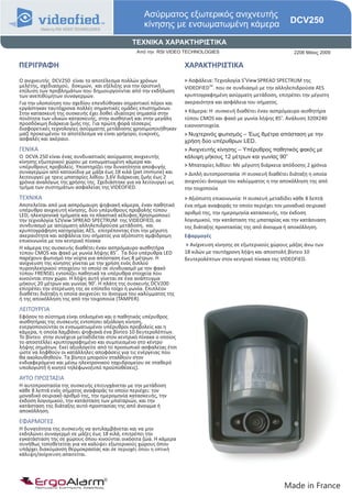 Ασύρματος εξωτερικός ανιχνευτής
                                                   κίνησης με ενσωματωμένη κάμερα                             DCV250

                                              ΤΕΧΝΙΚΑ ΧΑΡΑΚΤΗΡΙΣΤΙΚΑ
                                                Από την RSI VIDEO TECHNOLOGIES                                  2206 Μάιος 2009

ΠΕΡΙΓΡΑΦΗ                                                           ΧΑΡΑΚΤΗΡΙΣΤΙΚΑ
Ο ανιχνευτής DCV250 είναι το αποτέλεσμα πολλών χρόνων               > Ασφάλεια: Τεχνολογία S2View SPREAD SPECTRUM της
μελέτης, σχεδιασμού, δοκιμών, και εξέλιξης για την οριστική         VIDEOFIEDTM. που σε συνδιασμό με την αλληλεπιδρούσα AES
επίλυση των προβλημάτων που δημιουργούνται από την εκδήλωση
των ανεπιθύμητων συναγερμών.                                        κρυπτογραφημένη ασύρματη μετάδοση, επιτρέπει την μέγιστη
Για την υλοποίηση του σχεδίου επενδύθηκαν σημαντικοί πόροι και      ακεραιότητα και ασφάλεια του σήματος.
εργάστηκαν ταυτόχρονα πολλές σημαντικές ομάδες επιστημόνων.         > Κάμερα: Η συσκευή διαθέτει έναν ασπρόμαυρο αισθητήρα
Στην κατασκευή της συσκευής έχει δοθεί ιδιαίτερη σημασία στην                                             ο
ποιότητα των υλικών κατασκευής, στην αισθητική και στην μεγάλη      τύπου CMOS και φακό με γωνία λήψης 85 . Ανάλυση 320Χ240
προσδόκιμη διάρκεια ζωής της. Για πρώτη φορά τέσσερις               εικονοστοιχεία.
διαφορετικές τεχνολογίες ασύρματης μετάδοσης χρησιμοποιήθηκαν
μαζί προκειμένου το αποτέλεσμα να είναι γρήγορο, ευκρινές,          > Νυχτερινός φωτισμός – Έως 8μέτρα απόσταση με την
ασφαλές και ακέραιο.                                                χρήση δύο υπέρυθρων LED.
ΓΕΝΙΚΑ                                                              > Ανιχνευτής κίνησης – Υπέρυθρος παθητικός φακός με
                                                                                                             o
O DCVA 250 είναι ένας συνδυαστικός ασύρματος ανιχνευτής             κάλυψη μήκους 12 μέτρων και γωνίας 90
κίνησης εξωτερικού χώρου με ενσωματωμένη κάμερα και
υπέρυθρους προβολείς. Yποστηρίζει την δυνατότητα αποφυγής           > Μπαταρίες λιθίου: Με μέγιστη διάρκεια απόδοσης 2 χρόνια
συναγερμών από κατοικίδια με μάζα έως 18 κιλά (pet immune) και      > Διπλή αυτοπροστασία :Η συσκευή διαθέτει διάταξη η οποία
λειτουργεί με τρεις μπαταρίες λιθίου 3,6V διάρκειας ζωής έως 2
χρόνια αναλόγως της χρήσης της. Σχεδιάστηκε για να λειτουργεί ως    ανιχνεύει άνοιγμα του καλύμματος η την αποκόλληση της από
τμήμα των συστημάτων ασφαλείας της VIDEOFIED.                       την τοιχοποιία
ΤΕΧΝΙΚΑ                                                             > Αξιόπιστη επικοινωνία: Η συσκευή μεταδίδει κάθε 8 λεπτά
Αποτελείται από μια ασπρόμαυρη ψηφιακή κάμερα, έναν παθητικό        ένα σήμα αναφοράς το οποίο περιέχει τον μοναδικό σειριακό
υπέρυθρο ανιχνευτή κίνησης, δύο υπέρυθρους προβολής τύπου           αριθμό της, την ημερομηνία κατασκευής, την έκδοση
LED, ηλεκτρονικά τμήματα και το πλαστικό κέλυφος.Χρησιμοποιεί
την τεχνολογία S2View SPREAD SPECTRUM της VIDEOFIED, σε             λογισμικού, την κατάσταση της μπαταρίας και την κατάσυαση
συνδυασμό με ασύρματη αλληλεπιδρούσα μετάδοση, και                  της διάταξης προστασίας της από άνοιγμα ή αποκόλληση.
κρυπτογράφηση κατηγορίας AES, επιτρέποντας έτσι την μέγιστη
ακεραιότητα και ασφάλεια του σήματος για αξιόπιστη αμφίδρομη        Εφαρμογές
επικοινωνία με τον κεντρικό πίνακα
                                                                    > Ανίχνευση κίνησης σε εξωτερικούς χώρους μάζας άνω των
Η κάμερα της συσκευής διαθέτει έναν ασπρόμαυρο αισθητήρα
                                         ο
τύπου CMOS και φακό με γωνία λήψης 85 . Τα δύο υπέρυθρα LED         18 κιλών με ταυτόχρονη λήψη και αποστολή βίντεο 10
παρέχουν φωτισμό την νύχτα για απόσταση έως 8 μέτρων. Η             δευτερολέπτων στον κεντρικό πίνακα της VIDEOFIED.
ανίχνευση της κίνησης γίνεται με την χρήση ενός διπλού
πυροηλεκτρικού στοιχείου το οποίο σε συνδυασμό με τον φακό
τύπου FRENSEL εντοπίζει παθητικά τα υπέρυθρα στοιχεία που
κινούνται στον χώρο. Η λήψη αυτή γίνεται σε ένα ανάπτυγμα
                                ο
μήκους 20 μέτρων και γωνίας 90 . Η πλάτη της συσκευής DCV200
επιτρέπει την στερέωση της σε επίπεδο τοίχο ή γωνία. Επιπλέον
διαθέτει διάταξη η οποία ανιχνεύει το άνοιγμα του καλύμματος της
ή της αποκόλληση της από την τοιχοποιία (TAMPER).
ΛΕΙΤΟΥΡΓΙΑ
Εφόσον το σύστημα είναι οπλισμένο και ο παθητικός υπέρυθρος
αισθητήρας της συσκευής εντοπίσει αξιόλογη κίνηση,
ενεργοποιούνται οι ενσωματωμένοι υπέρυθροι προβολείς και η
κάμερα, η οποία λαμβάνει ψηφιακά ένα βίντεο 10 δευτερολέπτων.
Το βίντεο στην συνέχεια μεταδίδεται στον κεντρικό πίνακα ο οποίος
το αποστέλλει κρυπτογραφημένο και συμπιεσμένο στο κέντρο
λήψης σημάτων. Εκεί αξιολογείτε από το προσωπικό ασφαλείας έτσι
ώστε να ληφθούν οι κατάλληλες αποφάσεις για τις ενέργειας που
θα ακολουθηθούν. Τα βίντεο μπορούν σταλθούν στον
ενδιαφερόμενο και μέσω ηλεκτρονικού ταχυδρομείου σε σταθερό
υπολογιστή ή κινητό τηλέφωνο(υπό προϋποθέσεις).
ΑΥΤΟ ΠΡΟΣΤΑΣΙΑ
Η αυτοπροστασία της συσκευής επιτυγχάνεται με την μετάδοση
κάθε 8 λεπτά ενός σήματος αναφοράς το οποίο περιέχει: τον
μοναδικό σειριακό αριθμό της, την ημερομηνία κατασκευής, την
έκδοση λογισμικού, την κατάσταση των μπαταριών, και την
κατάσταση της διάταξης αυτό-προστασίας της από άνοιγμα ή
αποκόλληση.
ΕΦΑΡΜΟΓΕΣ
Η δυνατότητα της συσκευής να αντιλαμβάνεται και να μην
εκδηλώνει συναγερμό σε μάζες έως 18 κιλά, επιτρέπει την
εγκατάσταση της σε χώρους όπου κινούνται οικόσιτα ζώα. Η κάμερα
συνήθως τοποθετείται για να καλύψει εξωτερικούς χώρους όπου
υπάρχει διακύμανση θερμοκρασίας και σε περιοχές όπου η οπτική
κάλυψη/ανίχνευση απαιτείται.




      ErgoAlarm
      Προηγμένα Συστήματα Ασφαλείας                                                                         Made in France
 