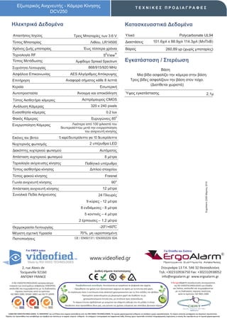 Εξωτερικός Ανιχνευτής - Κάμερα Κίνησης                                                                                                    ΤΕΧΝΙΚΕΣ ΠΡΟΔΙΑΓΡΑΦΕΣ
                            DCV250

      Ηλεκτρικά Δεδομένα                                                                                                                  Κατασκευαστικά Δεδομένα
        Απαιτήσεις Ισχύος                                                      Τρεις Μπαταρίες των 3.6 V                                   Υλικό                                                          Polycarbonate UL94
       Τύπος Μπαταρίας                                                                            Λιθίου, LR14500                          Διαστάσεις                      101.6χιλ x 88.9χιλ 114.3χιλ (ΜxΠxΒ)
        Χρόνος ζωής μπαταρίας                                                             Έως τέσσερα χρόνια                               Βάρος                                          260,89 γρ (χωρίς μπαταρίες)
                                                                                                                    2          ®
       Τεχνολογία RF                                                                                             S View
        Τύπος Μετάδωσης                                                          Αμφίδομο Spread Spectrum                                 Εγκατάσταση / Στερέωση
       Συχνότητα Λειτουργίας                                                                    868/915/920 MHz
                                                                                                                                                                    Βάση
        Ασφάλεια Επικοινωνίας                                              AES Αλγόριθμος Απόκρυψης                                                  Μια βίδα ασφαλίζει την κάμερα στην βάση.
       Επιτήρηση                                                      Αναφορά σήματος κάθε 8 λεπτά                                               Τρεις βίδες ασφαλίζουν την βάση στον τοίχο.
                                                                                                                                                             (Διατίθεται χωριστά)
       Κεραία                                                                                                Εσωτερική
       Αυτοπροστασία                                                               Άνοιγμα και αποκόλληση                                  Ύψος εγκατάστασης                                                                                      2,1μ
        Τύπος Αισθητήρα κάμερας                                                         Ασπρόμαυρος CMOS
        Ανάλυση Κάμερας                                                                            320 x 240 pixels
       Ευαισθησία κάμερας                                                                                            0.2 lux
                                                                                                                                ο
       Φακός Κάμερας                                                                               Ευρυγώνιος 85
       Ενεργοποίηση Κάμερας                                            Λιγότερο από 100 χιλιοστά του
                                                                δευτερολέπτου μετά την ενεργοποίηση
                                                                               του ανιχνευτή κίνησης.
       Εικόνες του βίντεο                                     5 καρέ/δευτερόλεπτο για 10 δευτερόλεπτα
       Νυχτερινός φωτισμός                                                                       2 υπέρυθρα LED
        Διακόπτης νυχτερινού φωτισμού                                                                        Αυτόματος
        Απόσταση νυχτερινού φωτισμού                                                                               8 μέτρα
       Τεχνολογία ανίχνευσης κίνησης                                                        Παθητικό υπέρυθρο
        Τύπος αισθητήρα κίνησης                                                                   Διπλού στοιχείου
       Τύπος φακού κίνησης                                                                                         Fresnel
       Γωνία ανιχνευτή κίνησης                                                                                             90 ο




                                                                                                                                                                                                                                        ErgoAlarm 2206 Μάρτιος 2010
        Απόσταση ανιχνευτή κίνησης                                                                               12 μέτρα
        Συνολικά Πεδία Ανίχνευσης                                                                           24 Πλευρές
                                                                                              9 κύριες - 12 μέτρα
                                                                                       8 ενδιάμεσες - 8 μέτρα
                                                                                            5 κοντινές – 4 μέτρα
                                                                                     2 έρπουσες – 1,2 μέτρα
       Θερμοκρασία Λειτουργίας                                                                               -20ο /+60οC
       Μέγιστη σχετική Υγρασία                                                        70%, μη υγροποιημένη
       Πιστοποιήσεις                                                            CE / EN50131 / EΝ300220/ IDA



                       For EMEA sales                                                                                                                                                   Για Ελλάδα και Σκόπια


                                                                                                  www.videofied.gr                                                                     ErgoAlarm
                                                                                                                                                                                        Προηγμένα Συστήματα Ασφαλείας

                 2, rue Alexis de                                                                                                                                                  Στουρνάρα 13 Τ.Κ. 546 32 Θεσσαλονίκη
                                                                                                       Διεθνή σήματα πιστοποίησης                                                 Τηλ: +302310936750 Fax: +302310938052
                Tocqueville 92160
                ANTONY FRANCE                                                                                                                                                      info@ergoalarm.gr www.ergoalarm.gr
       H RSI VIDEOTECHNOLOGIES κατασκευάστρια                                                                                                                                                   H ErgoAlarm αποκλειστικός αντιπρώσοπος
    εταιρεία των συστημάτων ασφαλείας VIDEOFIED,                                   Περιβαλλοντική συνείδηση: Εκτυπώνεται με εγκράτεια τα ψηφιακά σας αρχεία.                                       της RSI VIDEOTECHNOLOGIES για Ελλάδα
    ακολουθεί και συμμορφώνεται με τις διαδικασίες                              - Προωθήστε την χρήση των ηλεκτρονικών αρχείων σε σχέση με τα έντυπα από χαρτί.                                   και Σκόπια, ακολουθεί και συμμορφώνεται
          τήρησης ποιότητας κατά τα πρότυπα:                            -Σε περίπτωση όπου η εκτύπωση είναι απαιτητή χρησιμοποιείστε και τις δύο σελίδες του φύλλου.                                με τις διαδικασίες τήρησης ποιότητας
     ISO 9001:2000, OHSAS 18001 και ISO TS 16949.                                                                                                                                                       κατά το πρότυπο: ISO 9001:2008
                                                                                        - Προτιμήστε ανακυκλωμένο μη χλωριομένο χαρτί και διαθέστε τα μη
                                                                                           χρησιμοποιούμενα έντυπα σας, με συνέπεια προς ανακύκλωση.
                                                                             - Το παρών έντυπο σχεδιάστηκε με γνώμονα την ελάχιστη κάλυψη του σε μελάνι ή τόνερ.
                                                                    - Βοηθείστε στην προσπάθεια όλων μας, για μείωση της χρήσης ενέργειας και σπατάλης φυσικών πόρων.


   ©2009 RSI VIDEOTECHNOLOGIES. Το VIDEOFΙED® και το S2View είναι σήματα κατατεθέντα από την RSI VIDEO TECHNOLOGIES. Τα τεχνικά χαρακτηριστικά ενδέχεται να αλλάξουν χωρίς προειδοποίηση. Το παρών αποτελεί μετάφραση του Αγγλικού πρωτοτύπου.
Παρόλη την προσπάθεια που καταβάλαμε για ακρίβεια και ταύτιση με τα αρχικά κείμενα ενδέχεται να υπάρχουν τυπογραφικά και εκφραστικά λάθη. Επίσης έχουν προστεθεί επιπλέον πληροφοριακές σημειώσεις οι οποίες δεν σχετίζονται με τα τεχνικά χαρακτηριστικά.
 