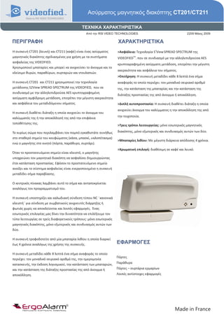 Ασύρματος μαγνητικός διακόπτης CT201/CT211

                                             ΤΕΧΝΙΚΑ ΧΑΡΑΚΤΗΡΙΣΤΙΚΑ
                                                Από την RSI VIDEO TECHNOLOGIES                                  2209 Μάιος 2009

ΠΕΡΙΓΡΑΦΗ                                                            ΧΑΡΑΚΤΗΡΙΣΤΙΚΑ
Η συσκευή CT201 (λευκή) και CT211 (καφέ) είναι ένας ασύρματος       >Ασφάλεια: Τεχνολογία S2View SPREAD SPECTRUM της
μαγνητικός διακόπτης σχεδιασμένος για χρήση με τα συστήματα         VIDEOFIEDTM. που σε συνδιασμό με την αλληλεπιδρούσα AES
ασφαλείας της VIDEOFIED.
                                                                    κρυπτογραφημένη ασύρματη μετάδοση, επιτρέπει την μέγιστη
Χρησιμοποιεί μπαταρίες και μπορεί να ανιχνεύσει το άνοιγμα και το
                                                                    ακεραιότητα και ασφάλεια του σήματος.
κλείσιμο θυρών, παραθύρων, συρταριών και ντουλαπιών.
                                                                    >Επιτήρηση: Η συσκευή μεταδίδει κάθε 8 λεπτά ένα σήμα
Η συσκευή CT201 και CT211 χρησιμοποιεί την τεχνολογία               αναφοράς το οποίο περιέχει: τον μοναδικό σειριακό αριθμό
μετάδοσης S2View SPREAD SPECTRUM της VIDEOFIED, που σε              της, την κατάσταση της μπαταρίας και την κατάσταση της
συνδυασμό με την αλληλεπιδρούσα AES κρυπτογραφημένη
                                                                    διάταξης προστασίας της από άνοιγμα ή αποκόλληση.
ασύρματη αμφίδρομη μετάδοση, επιτρέπει την μέγιστη ακεραιότητα
και ασφάλεια του μεταδιδόμενου σήματος.                             >Διπλή αυτοπροστασία: Η συσκευή διαθέτει διάταξη η οποία
                                                                    ανιχνεύει άνοιγμα του καλύμματος η την αποκόλληση της από
Η συσκευή διαθέτει διάταξη η οποία ανιχνεύει το άνοιγμα του
                                                                    την τοιχοποιία.
καλύμματός της ή την αποκόλλησή της από την επιφάνια
τοποθέτησης της.
                                                                    >Τρεις τρόποι λειτουργείας: μόνο εσωτερικός μαγνητικός

Το κυρίως σώμα που περιλαμβάνει τον πομπό εγκαθιστάτε συνήθως       διακόπτης, μόνο εξωτερικός και συνδυασμός αυτών των δύο.
στο σταθερό σημείο του κουφώματος (κάσα, μπασκί, υαλοπέτασμα)
                                                                    >Μπαταρίες λιθίου: Με μέγιστη διάρκεια απόδοσης 4 χρόνια.
ενώ ο μαγνήτης στο κινητό (πόρτα, παράθυρο, συρτάρι).
                                                                    >Χρωματική επιλογή: διαθέσιμη σε καφέ και λευκό.
Όταν το προστατευόμενο σημείο είναι κλειστό, ο μαγνήτης
υποχρεώνει τον μαγνητικό διακόπτη να ασφαλίσει δημιουργώντας
έτσι κατάσταση προστασίας. Εφόσον το προστατευόμενο σημείο
ανοίξει και το σύστημα ασφαλείας είναι ενεργοποιημένο η συσκευή
μεταδίδει σήμα παραβίασης.

Ο κεντρικός πίνακας λαμβάνει αυτό το σήμα και ανταποκρίνεται
αναλόγως τον προγραμματισμό του.

Η συσκευή υποστηρίζει και καλωδιακή σύνδεση τύπου NC ¨κανονικά
κλειστή¨ για σύνδεση με συμβατικούς ανιχνευτές διάρρηξης ή
φωτιάς χωρίς να αποκλείονται και λοιπές εφαρμογές. Ένας
εσωτερικός επιλογέας μας δίνει την δυνατότητα να επιλέξουμε τον
τύπο λειτουργίας σε τρείς διαφορετικούς τρόπους: μόνο εσωτερικός
μαγνητικός διακόπτης, μόνο εξωτερικός και συνδυασμός αυτών των
δύο.

Η συσκευή τροφοδοτείτε από μία μπαταρία λιθίου η οποία διαρκεί
έως 4 χρόνια αναλόγως της χρήσης της συσκευής.                      ΕΦΑΡΜΟΓΕΣ

Η συσκευή μεταδίδει κάθε 8 λεπτά ένα σήμα αναφοράς το οποίο
                                                                    Πόρτες
περιέχει: τον μοναδικό σειριακό αριθμό της, την ημερομηνία
κατασκευής, την έκδοση λογισμικού, την κατάσταση των μπαταριών,     Παράθυρα
και την κατάσταση της διάταξης προστασίας της από άνοιγμα ή         Πόρτες – συρτάρια ερμαρίων
αποκόλληση.                                                         Λοιπές αντίστοιχες εφαρμογές




      ErgoAlarm
      Προηγμένα Συστήματα Ασφαλείας                                                                      Made in France
 