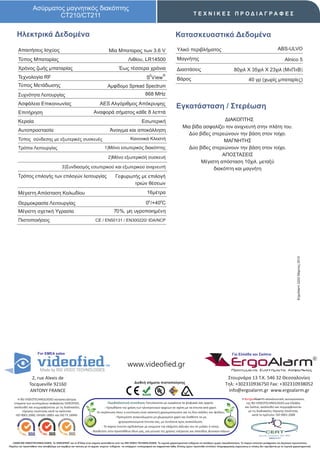 Ασύρματος μαγνητικός διακόπτης
                           CT210/CT211                                                                                                                  ΤΕΧΝΙΚΕΣ ΠΡΟΔΙΑΓΡΑΦΕΣ


      Ηλεκτρικά Δεδομένα                                                                                                                 Κατασκευαστικά Δεδομένα
       Απαιτήσεις Ισχύος                                                          Μία Μπαταρας των 3.6 V                                  Υλικό περιβλήματος                                                                  ABS-ULVO

       Τύπος Μπαταρίας                                                                            Λιθίου, LR14500                         Μαγνήτης                                                                                  Alnico 5
       Χρόνος ζωής μπαταρίας                                                              Έως τέσσερα χρόνια                              Διαστάσεις                                      80χιλ X 35χιλ X 23χιλ (ΜxΠxΒ)
                                                                                                                    2          ®
       Τεχνολογία RF                                                                                             S View                   Βάρος                                                       40 γρ (χωρίς μπαταρίες)
       Τύπος Μετάδωσης                                                           Αμφίδομο Spread Spectrum
       Συχνότητα Λειτουργίας                                                                                    868 MHz
       Ασφάλεια Επικοινωνίας                                               AES Αλγόριθμος Απόκρυψης
                                                                                                                                          Εγκατάσταση / Στερέωση
       Επιτήρηση                                                      Αναφορά σήματος κάθε 8 λεπτά
       Κεραία                                                                                                Εσωτερική                                           ΔΙΑΚΟΠΤΗΣ
                                                                                                                                               Μια βίδα ασφαλίζει τον ανιχνευτή στην πλάτη του.
       Αυτοπροστασία                                                               Άνοιγμα και αποκόλληση
                                                                                                                                                 Δύo βίδες στερεώνουν την βάση στον τοίχο.
       Τύπος σύνδεσης με εξωτερικές συσκευές                                                        Κανονικά Κλειστή                                             ΜΑΓΝΗΤΗΣ
       Τρόποι Λειτουργίας                                                      1)Μόνο εσωτερικός διακόπτης                                       Δύo βίδες στερεώνουν την βάση στον τοίχο.
                                                                                                                                                                ΑΠΟΣΤΑΣΕΙΣ
                                                                                 2)Μόνο εξωτερικόή συσκευή
                                                                                                                                                       Μέγιστη απόσταση 10χιλ. μεταξύ
                                           3)Συνδιασμός εσωτερικού και εξωτερικού ανιχνευτή                                                                 διακόπτη και μαγνήτη
       Τρόπος επιλογής των επιλογών λειτουργίας                                         Γεφυρωτής με επιλογή
                                                                                               τριών θέσεων
       Μέγιστη Απόσταση Καλωδίου                                                                                  16μέτρα

       Θερμοκρασία Λειτουργίας                                                                                   0ο /+40οC
       Μέγιστη σχετική Υγρασία                                                        70%, μη υγροποιημένη
       Πιστοποιήσεις                                                   CE / EN50131 / EΝ300220/ IDA/NCP




                                                                                                                                                                                                                                              ErgoAlarm 2202 Μάρτιος 2010




                       For EMEA sales                                                                                                                                                   Για Ελλάδα και Σκόπια


                                                                                                  www.videofied.gr                                                                     ErgoAlarm
                                                                                                                                                                                        Προηγμένα Συστήματα Ασφαλείας

                 2, rue Alexis de                                                                                                                                                  Στουρνάρα 13 Τ.Κ. 546 32 Θεσσαλονίκη
                                                                                                       Διεθνή σήματα πιστοποίησης                                                 Τηλ: +302310936750 Fax: +302310938052
                Tocqueville 92160
                ANTONY FRANCE                                                                                                                                                      info@ergoalarm.gr www.ergoalarm.gr
       H RSI VIDEOTECHNOLOGIES κατασκευάστρια                                                                                                                                                   H ErgoAlarm αποκλειστικός αντιπρώσοπος
    εταιρεία των συστημάτων ασφαλείας VIDEOFIED,                                   Περιβαλλοντική συνείδηση: Εκτυπώνεται με εγκράτεια τα ψηφιακά σας αρχεία.                                       της RSI VIDEOTECHNOLOGIES για Ελλάδα
    ακολουθεί και συμμορφώνεται με τις διαδικασίες                              - Προωθήστε την χρήση των ηλεκτρονικών αρχείων σε σχέση με τα έντυπα από χαρτί.                                   και Σκόπια, ακολουθεί και συμμορφώνεται
          τήρησης ποιότητας κατά τα πρότυπα:                            -Σε περίπτωση όπου η εκτύπωση είναι απαιτητή χρησιμοποιείστε και τις δύο σελίδες του φύλλου.                                με τις διαδικασίες τήρησης ποιότητας
     ISO 9001:2000, OHSAS 18001 και ISO TS 16949.                                                                                                                                                       κατά το πρότυπο: ISO 9001:2008
                                                                                        - Προτιμήστε ανακυκλωμένο μη χλωριομένο χαρτί και διαθέστε τα μη
                                                                                           χρησιμοποιούμενα έντυπα σας, με συνέπεια προς ανακύκλωση.
                                                                             - Το παρών έντυπο σχεδιάστηκε με γνώμονα την ελάχιστη κάλυψη του σε μελάνι ή τόνερ.
                                                                    - Βοηθείστε στην προσπάθεια όλων μας, για μείωση της χρήσης ενέργειας και σπατάλης φυσικών πόρων.


   ©2009 RSI VIDEOTECHNOLOGIES. Το VIDEOFΙED® και το S2View είναι σήματα κατατεθέντα από την RSI VIDEO TECHNOLOGIES. Τα τεχνικά χαρακτηριστικά ενδέχεται να αλλάξουν χωρίς προειδοποίηση. Το παρών αποτελεί μετάφραση του Αγγλικού πρωτοτύπου.
Παρόλη την προσπάθεια που καταβάλαμε για ακρίβεια και ταύτιση με τα αρχικά κείμενα ενδέχεται να υπάρχουν τυπογραφικά και εκφραστικά λάθη. Επίσης έχουν προστεθεί επιπλέον πληροφοριακές σημειώσεις οι οποίες δεν σχετίζονται με τα τεχνικά χαρακτηριστικά.
 