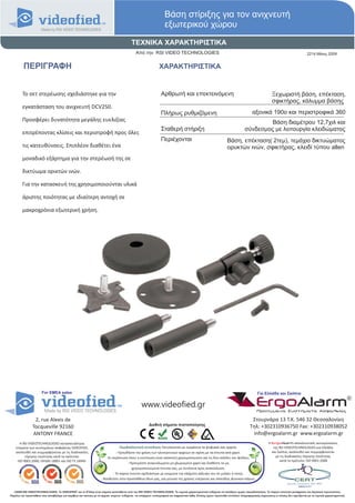 Βάση στίριξης για τον ανιχνευτή
                                                                                                                   εξωτερικού χώρου
                                                                                          ΤΕΧΝΙΚΑ ΧΑΡΑΚΤΗΡΙΣΤΙΚΑ
                                                                                             Από την RSI VIDEO TECHNOLOGIES                                                                                                  2214 Μάιος 2009


          ΠΕΡΙΓΡΑΦΗ                                                                                            ΧΑΡΑΚΤΗΡΙΣΤΙΚΑ


         Το σετ στερέωσης σχεδιάστηκε για την                                                                   Αρθρωτή και επεκτεινόμενη                                                          Ξεχωριστή βάση, επέκταση,
                                                                                                                                                                                                   σφικτήρας, κάλυμμα βάσης
         εγκατάσταση του ανιχνευτή DCV250.
                                                                                                                Πλήρως ρυθμιζόμενη                                                  αξονικά 190ο και περιστροφικά 360
         Προσφέρει δυνατότητα μεγάλης ευελιξίας                                                                                                                                         Βάση διαμέτρου 12,7χιλ και
                                                                                                                Σταθερή στήριξη                                                σύνδεσμος με λειτουργία κλειδώματος
         επιτρέποντας κλίσεις και περιστροφή προς όλες
                                                                                                                Περιέχονται                                      Βάση, επέκταση( 2τεμ), τεμάχιο δικτυώματος
         τις κατευθύνσεις. Επιπλέον διαθέτει ένα                                                                                                                 ορυκτών ινών, σφικτήρας, κλειδί τύπου allen
         μοναδικό εξάρτημα για την στερέωσή της σε

         δικτύωμα ορικτών ινών.

         Για την κατασκευή της χρησιμοποιούνται υλικά

         άριστης ποιότητας με ιδιαίτερη αντοχή σε

         μακροχρόνια εξωτερική χρήση.




                       For EMEA sales                                                                                                                                                   Για Ελλάδα και Σκόπια


                                                                                                  www.videofied.gr                                                                     ErgoAlarm
                                                                                                                                                                                        Προηγμένα Συστήματα Ασφαλείας

                 2, rue Alexis de                                                                                                                                                  Στουρνάρα 13 Τ.Κ. 546 32 Θεσσαλονίκη
                                                                                                       Διεθνή σήματα πιστοποίησης                                                 Τηλ: +302310936750 Fax: +302310938052
                Tocqueville 92160
                ANTONY FRANCE                                                                                                                                                      info@ergoalarm.gr www.ergoalarm.gr
       H RSI VIDEOTECHNOLOGIES κατασκευάστρια                                                                                                                                                   H ErgoAlarm αποκλειστικός αντιπρώσοπος
    εταιρεία των συστημάτων ασφαλείας VIDEOFIED,                                   Περιβαλλοντική συνείδηση: Εκτυπώνεται με εγκράτεια τα ψηφιακά σας αρχεία.                                       της RSI VIDEOTECHNOLOGIES για Ελλάδα
    ακολουθεί και συμμορφώνεται με τις διαδικασίες                              - Προωθήστε την χρήση των ηλεκτρονικών αρχείων σε σχέση με τα έντυπα από χαρτί.                                   και Σκόπια, ακολουθεί και συμμορφώνεται
          τήρησης ποιότητας κατά τα πρότυπα:                            -Σε περίπτωση όπου η εκτύπωση είναι απαιτητή χρησιμοποιείστε και τις δύο σελίδες του φύλλου.                                με τις διαδικασίες τήρησης ποιότητας
     ISO 9001:2000, OHSAS 18001 και ISO TS 16949.                                                                                                                                                       κατά το πρότυπο: ISO 9001:2008
                                                                                        - Προτιμήστε ανακυκλωμένο μη χλωριομένο χαρτί και διαθέστε τα μη
                                                                                           χρησιμοποιούμενα έντυπα σας, με συνέπεια προς ανακύκλωση.
                                                                             - Το παρών έντυπο σχεδιάστηκε με γνώμονα την ελάχιστη κάλυψη του σε μελάνι ή τόνερ.
                                                                    - Βοηθείστε στην προσπάθεια όλων μας, για μείωση της χρήσης ενέργειας και σπατάλης φυσικών πόρων.


   ©2009 RSI VIDEOTECHNOLOGIES. Το VIDEOFΙED® και το S2View είναι σήματα κατατεθέντα από την RSI VIDEO TECHNOLOGIES. Τα τεχνικά χαρακτηριστικά ενδέχεται να αλλάξουν χωρίς προειδοποίηση. Το παρών αποτελεί μετάφραση του Αγγλικού πρωτοτύπου.
Παρόλη την προσπάθεια που καταβάλαμε για ακρίβεια και ταύτιση με τα αρχικά κείμενα ενδέχεται να υπάρχουν τυπογραφικά και εκφραστικά λάθη. Επίσης έχουν προστεθεί επιπλέον πληροφοριακές σημειώσεις οι οποίες δεν σχετίζονται με τα τεχνικά χαρακτηριστικά.
 