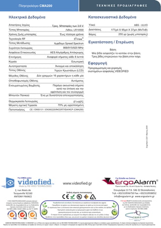 Πληκτρολόγιο CMA200                                                                                                             ΤΕΧΝΙΚΕΣ ΠΡΟΔΙΑΓΡΑΦΕΣ



        Ηλεκτρικά Δεδομένα                                                                                                                 Κατασκευαστικά Δεδομένα
        Απαιτήσεις Ισχύος                                                       Τρεις Μπαταρίες των 3.6 V                                   Υλικό                                                                      ABS - ULVO
        Τύπος Μπαταρίας                                                                               Λιθίου, LR14500                       Διαστάσεις                          177χιλ X 95χιλ X 37χιλ (ΜxΠxΒ)
        Χρόνος ζωής μπαταρίας                                                               Έως τέσσερα χρόνια                              Βάρος                                            255 γρ (χωρίς μπαταρίες)
                                                                                                                      2          ®
        Τεχνολογία RF                                                                                              S View
        Τύπος Μετάδωσης                                                            Αμφίδομο Spread Spectrum                                Εγκατάσταση / Στερέωση
        Συχνότητα Λειτουργίας                                                                     868/915/920 MHz
                                                                                                                                                                Βάση
        Ασφάλεια Επικοινωνίας                                                AES Αλγόριθμος Απόκρυψης                                           Μία βίδα ασφαλίζει το καπάκι στην βάση.
        Επιτήρηση                                                      Αναφορά σήματος κάθε 8 λεπτά                                             Τρεις βίδες στερεώνουν την βάση στον τοίχο.
        Κεραία                                                                                                 Εσωτερική
                                                                                                                                           Εφαρμογή
        Αυτοπροστασία                                                                Άνοιγμα και αποκόλληση
                                                                                                                                           Προγραμματιμός και χειρισμός
        Τύπος Οθόνης                                                               Υγρών Κρυστάλων (LCD)                                   συστημάτων ασφαλείας VIDEOFIED
        Μέγεθος Οθόνης                                Δύο γραμμών 16 χαρακτήρων η κάθε μία
        Οπισθοφωτισμός Οθόνης                                                                                  Αυτόματος
        Ενσωματωμένος Βομβητής                                        Παράγει ακουστικά σήματα
                                                                         κατά την όπλιση και την
                                                                     αφόπλιση και τον συναγερμό
        Μπουτόν Πανικού                                      Ένα με δυνατότητα απενεργοποίησης

        Θερμοκρασία Λειτουργίας                                                                     0ο /+40οC
        Μέγιστη σχετική Υγρασία                                                          70% μη υγροποιημένη
        Πιστοποιήσεις                      CE / EN50131 / EΝ300220/INCERT/IDA/NCP (CMA200)




                                                                                                                                                                                                                                          ErgoAlarm 2201 Μάρτιος 2009




                       For EMEA sales                                                                                                                                                   Για Ελλάδα και Σκόπια


                                                                                                  www.videofied.gr                                                                     ErgoAlarm
                                                                                                                                                                                        Προηγμένα Συστήματα Ασφαλείας

                 2, rue Alexis de                                                                                                                                                  Στουρνάρα 13 Τ.Κ. 546 32 Θεσσαλονίκη
                                                                                                       Διεθνή σήματα πιστοποίησης                                                 Τηλ: +302310936750 Fax: +302310938052
                Tocqueville 92160
                ANTONY FRANCE                                                                                                                                                      info@ergoalarm.gr www.ergoalarm.gr
       H RSI VIDEOTECHNOLOGIES κατασκευάστρια                                                                                                                                                   H ErgoAlarm αποκλειστικός αντιπρώσοπος
    εταιρεία τωνσυστημάτων ασφαλείας VIDEOFIED,                                    Περιβαλλοντική συνείδηση: Εκτυπώνεται με εγκράτεια τα ψηφιακά σας αρχεία.                                       της RSI VIDEOTECHNOLOGIES για Ελλάδα
    ακολουθεί και συμμορφώνεται με τις διαδικασίες                              - Προωθήστε την χρήση των ηλεκτρονικών αρχείων σε σχέση με τα έντυπα από χαρτί.                                   και Σκόπια, ακολουθεί και συμμορφώνεται
          τήρησης ποιότητας κατά τα πρότυπα:                            -Σε περίπτωση όπου η εκτύπωση είναι απαιτητή χρησιμοποιείστε και τις δύο σελίδες του φύλλου.                                με τις διαδικασίες τήρησης ποιότητας
     ISO 9001:2000, OHSAS 18001 και ISO TS 16949.                                                                                                                                                       κατά το πρότυπο: ISO 9001:2008
                                                                                        - Προτιμήστε ανακυκλωμένο μη χλωριομένο χαρτί και διαθέστε τα μη
                                                                                           χρησιμοποιούμενα έντυπα σας, με συνέπεια προς ανακύκλωση.
                                                                             - Το παρών έντυπο σχεδιάστηκε με γνώμονα την ελάχιστη κάλυψη του σε μελάνι ή τόνερ.
                                                                    - Βοηθείστε στην προσπάθεια όλων μας, για μείωση της χρήσης ενέργειας και σπατάλης φυσικών πόρων.


   ©2009 RSI VIDEOTECHNOLOGIES. Το VIDEOFΙED® και το S2View είναι σήματα κατατεθέντα από την RSI VIDEO TECHNOLOGIES. Τα τεχνικά χαρακτηριστικά ενδέχεται να αλλάξουν χωρίς προειδοποίηση. Το παρών αποτελεί μετάφραση του Αγγλικού πρωτοτύπου.
Παρόλη την προσπάθεια που καταβάλαμε για ακρίβεια και ταύτιση με τα αρχικά κείμενα ενδέχεται να υπάρχουν τυπογραφικά και εκφραστικά λάθη. Επίσης έχουν προστεθεί επιπλέον πληροφοριακές σημειώσεις οι οποίες δεν σχετίζονται με τα τεχνικά χαρακτηριστικά.
 