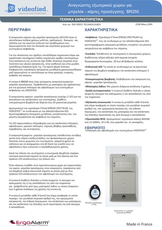 Αναγνώστης εξωτερικού χώρου για
                                                     μπρελόκ - κάρτες προσέγγισης BR250
                                             ΤΕΧΝΙΚΑ ΧΑΡΑΚΤΗΡΙΣΤΙΚΑ
                                               Από την RSI VIDEO TECHNOLOGIES                                       2208 Μάιος 2009

ΠΕΡΙΓΡΑΦΗ                                                         ΧΑΡΑΚΤΗΡΙΣΤΙΚΑ
Ο αναγνώστη καρτών και μπρελόκ προσέγγισης DCV250 είναι το        >Ασφάλεια: Τεχνολογία S2View SPREAD SPECTRUM της
αποτέλεσμα πολλών χρόνων μελέτης, σχεδιασμού, δοκιμών, και        VIDEOFIEDTM. που σε συνδιασμό με την αλληλεπιδρούσα AES
εξέλιξης για την οριστική επίλυση των προβλημάτων που
δημιουργούνται από τον δύσκολο και περίπλοκο χειρισμό των         κρυπτογραφημένη ασύρματη μετάδοση, επιτρέπει την μέγιστη
συστημάτων ασφαλείας.                                             ακεραιότητα και ασφάλεια του σήματος.

                                                                  >Ευελιξία: Τοποθετείτε σε εσωτερικούς ή εξωτερικούς χώρους
Για την υλοποίηση του σχεδίου επενδύθηκαν σημαντικοί πόροι και
εργάστηκαν ταυτόχρονα πολλές σημαντικές ομάδες επιστημόνων.       διαθέτοντας πλήρη κάλυψη από καιρικά στοιχεία.
Στην κατασκευή της συσκευής έχει δοθεί ιδιαίτερη σημασία στην     Θερμοκρασία λειτουργίας -20 έως 60 βαθμούς κελσίου.
ποιότητα των υλικών κατασκευής, στην αισθητική και στην μεγάλη
προσδόκιμη διάρκεια ζωής της. Για πρώτη φορά τέσσερις             >Ενδεικτικά LED: Τα οποία σε συνδυασμό με τα ακουστικά
διαφορετικές τεχνολογίες ασύρματης μετάδοσης χρησιμοποιήθηκαν     σήματα του βομβητή αναφέρουν την κατάσταση οπλισμού ή
μαζί προκειμένου το αποτέλεσμα να είναι γρήγορο, ευκρινές,
ασφαλές και ακέραιο.                                              αφοπλισμού.
                                                                  >Ενσωματωμένος βομβητής: Επιβεβαιώνει την ανάγνωση της
Η συσκευή BR250 είναι ένας ασύρματος αναγνώστηςκαρτών-            κάρτας- μπρελόκ προσέγγισης.
μπρελόκ προσέγγισης. Τροφοδοτείτε με μπαταρίες και σχεδιάστηκε
για τον χειρισμό οπλισμού και αφοπλισμού των συστημάτων           >Μπαταρίες λιθίου: Με μέγιστη διάρκεια απόδοσης 4 χρόνια.
ασφαλείας της VIDEOFIED.                                          >Διπλή αυτοπροστασία: Η συσκευή διαθέτει διάταξη η οποία
                                                                  ανιχνεύει άνοιγμα του καλύμματος η την αποκόλληση της από
Ο αναγνώστης καρτών- μπρελόκ προσέγγισης περιέχει 2 LED για την   την τοιχοποιία.
απεικόνιση της κατάστασης του συστήματος. Διαθέτει
ενσωματωμένο βομβητή και δέχεται έως 20 μαγνητικά μπρελόκ.        >Αξιόπιστη επικοινωνία: Η συσκευή μεταδίδει κάθε 8 λεπτά
                                                                  ένα σήμα αναφοράς το οποίο περιέχει τον μοναδικό σειριακό
Χρησιμοποιεί την τεχνολογία S2View SPREAD SPECTRUM της            αριθμό της, την ημερομηνία κατασκευής, την έκδοση
VIDEOFIEDTM σε συνδυασμό με την αλληλεπιδρούσα AES                λογισμικού, την κατάσταση της μπαταρίας και την κατάσταση
Κρυπτογραφημένη Ασύρματη μετάδοση, επιτρέποντας έτσι την          της διάταξης προστασίας της από άνοιγμα ή αποκόλληση.
μέγιστη ακεραιότητα και ασφάλεια του σήματος.
                                                                  >Πρωτόκολλο RFID. Χρησιμοποιεί τεχνολογία κλάσης MIFARE
Τα LED παρουσιάζουν πληροφορίες για την κατάσταση οπλισμού,       στα 13.56MHz, 1Κ ή 4Κ, στα μπρελόκ και τις κονκάρδες.
αφοπλισμού, μερικού οπλισμού, τεχνικής βλάβης-προσπάθειας
παραβίασης, και συντήρησης.                                       ΕΦΑΡΜΟΓΕΣ
                                                                  >Οπλισμός και αφοπλισμός των συστημάτων VIDEOFIED
                                                                                                                            TM



Ο αναγνώστηςκαρτών- μπρελόκ προσέγγισης τοποθετείται συνήθως
κοντά στην πόρτα εισόδου/εξόδου του φυλασσόμενου χώρου
δίνοντας στους χειριστές του συστήματος: α)αρκετό χρόνο να
οπλίσουν και να αποχωρίσου είτε β) Κατά την εισοδό τους να
αφοπλίσουν πριν εκπνεύσει ο προκαθορισμένος χρόνος.

Κατά την όπλιση του συστήματος ο εσωτερικός βομβητής παράγει
σύντομα ακουστικά σήματα τα οποία μαζί με ένα κόκκινο και ένα
πράσινο LED αποδεικνύουν την όπλιση του.

Όταν κάποιος εισέλθει στον προστατευόμενο χώρο και παρουσιάσει
την καρτα- μπρελόκ προσέγγισης στον αναγνώστη, παράγονται από
τον βομβητή κοφτά ακουστικά σήματα τα οποία μαζί με δύο
πράσινα LED αποδεικνύουν τον αφοπλισμό του συστήματος.

Η συσκευή διαθέτει διάταξη η οποία ανιχνεύει το άνοιγμα του
καλύμματος της ή της αποκόλληση της από την τοιχοποιία
και τροφοδοτείτε από τρεις μπαταρίες λιθίου οι οποίες διαρκούν
έως 4 χρόνια αναλόγως της χρήσης της συσκευής.

Η συσκευή μεταδίδει κάθε 8 λεπτά ένα σήμα αναφοράς το οποίο
περιέχει: τον μοναδικό σειριακό αριθμό της, την ημερομηνία
κατασκευής, την έκδοση λογισμικού, την κατάσταση των μπαταριών,   Mπρελόκ προσέγγισης
και την κατάσταση της διάταξης αυτό-προστασίας της από άνοιγμα          VT100
ή αποκόλληση.
                                                                                           Αναγνώστης των μπρελόκ
                                                                                             προσέγγισης BR250




      ErgoAlarm
      Προηγμένα Συστήματα Ασφαλείας                                                                      Made in France
 