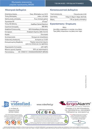 Εξωτερικός αναγνώστης
                                                                                                                                                     ΤΕΧΝΙΚΕΣ ΠΡΟΔΙΑΓΡΑΦΕΣ
                   μπρελόκ προσέγκισης BR250

       Ηλεκτρικά Δεδομένα                                                                                                               Κατασκευαστικά Δεδομένα
      Απαιτήσεις Ισχύος                                                       Τρεις Μπαταρίες των 3.6 V                                  Υλικό κατασκευής                                                   Polycarbonate UL94
      Τύπος Μπαταρίας                                                                               Λιθίου, LR14500                      Διαστάσεις                                 140χιλ X 90χιλ X 38χιλ (ΜxΠxΒ)
      Χρόνος ζωής μπαταρίας                                                                Έως τέσσερα χρόνια                            Βάρος                                                   136 γρ (χωρίς μπαταρίες)
                                                                                                                    2          ®
      Τεχνολογία RF                                                                                               S View
      Τύπος Μετάδοσης                                                            Αμφίδομο Spread Spectrum                               Εγκατάσταση / Στερέωση
      Συχνότητα Λειτουργίας                                                                                      868 MHz
                                                                                                                                                                 Βάση
      Ασφάλεια Επικοινωνίας                                                AES Αλγόριθμος Απόκρυψης                                               Δύο βίδες ασφαλίζουν το καπάκι στην βάση.
      Επιτήρηση                                                       Αναφορά σήματος κάθε 8 λεπτά                                                Τρεις βίδες στερεώνουν την βάση στον τοίχο.

      Κεραία                                                                                                  Εσωτερική
      Αυτοπροστασία                                                                Άνοιγμα και αποκόλληση
      Ενδεικτικές Αναλαμπές                                                                  Αυτόματα με 2 LED
      Ενσωματωμένος Βομβητής                                             Παράγει ακουστικά σήματα
                                                                  κατά την όπλιση και την αφόπλιση

      Θερμοκρασία Λειτουργίας                                                                                -20ο /+60οC
      Μέγιστη σχετική Υγρασία                                                          95% μη υγροποιημένη
      Πιστοποιήσεις                         CE / EN50131 / EΝ300220/IDA/NCP (BR250)




                                                                                                                                                                                                                                              ErgoAlarm 2208 Μάρτιος 2010




                       For EMEA sales                                                                                                                                                   Για Ελλάδα και Σκόπια


                                                                                                  www.videofied.gr                                                                     ErgoAlarm
                                                                                                                                                                                        Προηγμένα Συστήματα Ασφαλείας

                 2, rue Alexis de                                                                                                                                                  Στουρνάρα 13 Τ.Κ. 546 32 Θεσσαλονίκη
                                                                                                       Διεθνή σήματα πιστοποίησης                                                 Τηλ: +302310936750 Fax: +302310938052
                Tocqueville 92160
                ANTONY FRANCE                                                                                                                                                      info@ergoalarm.gr www.ergoalarm.gr
       H RSI VIDEOTECHNOLOGIES κατασκευάστρια                                                                                                                                                   H ErgoAlarm αποκλειστικός αντιπρώσοπος
    εταιρεία των συστημάτων ασφαλείας VIDEOFIED,                                   Περιβαλλοντική συνείδηση: Εκτυπώνεται με εγκράτεια τα ψηφιακά σας αρχεία.                                       της RSI VIDEOTECHNOLOGIES για Ελλάδα
    ακολουθεί και συμμορφώνεται με τις διαδικασίες                              - Προωθήστε την χρήση των ηλεκτρονικών αρχείων σε σχέση με τα έντυπα από χαρτί.                                   και Σκόπια, ακολουθεί και συμμορφώνεται
          τήρησης ποιότητας κατά τα πρότυπα:                            -Σε περίπτωση όπου η εκτύπωση είναι απαιτητή χρησιμοποιείστε και τις δύο σελίδες του φύλλου.                                με τις διαδικασίες τήρησης ποιότητας
     ISO 9001:2000, OHSAS 18001 και ISO TS 16949.                                                                                                                                                       κατά το πρότυπο: ISO 9001:2008
                                                                                        - Προτιμήστε ανακυκλωμένο μη χλωριομένο χαρτί και διαθέστε τα μη
                                                                                           χρησιμοποιούμενα έντυπα σας, με συνέπεια προς ανακύκλωση.
                                                                             - Το παρών έντυπο σχεδιάστηκε με γνώμονα την ελάχιστη κάλυψη του σε μελάνι ή τόνερ.
                                                                    - Βοηθείστε στην προσπάθεια όλων μας, για μείωση της χρήσης ενέργειας και σπατάλης φυσικών πόρων.


   ©2009 RSI VIDEOTECHNOLOGIES. Το VIDEOFΙED® και το S2View είναι σήματα κατατεθέντα από την RSI VIDEO TECHNOLOGIES. Τα τεχνικά χαρακτηριστικά ενδέχεται να αλλάξουν χωρίς προειδοποίηση. Το παρών αποτελεί μετάφραση του Αγγλικού πρωτοτύπου.
Παρόλη την προσπάθεια που καταβάλαμε για ακρίβεια και ταύτιση με τα αρχικά κείμενα ενδέχεται να υπάρχουν τυπογραφικά και εκφραστικά λάθη. Επίσης έχουν προστεθεί επιπλέον πληροφοριακές σημειώσεις οι οποίες δεν σχετίζονται με τα τεχνικά χαρακτηριστικά.
 