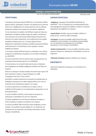 Εσωτερική σειρήνα SE200

                                              ΤΕΧΝΙΚΑ ΧΑΡΑΚΤΗΡΙΣΤΙΚΑ
                                                Από την RSI VIDEO TECHNOLOGIES                                    2205 Μάιος 2009

ΠΕΡΙΓΡΑΦΗ                                                             ΧΑΡΑΚΤΗΡΙΣΤΙΚΑ

Η ασύρματη εσωτερική σειρήνα SE200 είναι το αποτέλεσμα πολλών         >Ασφάλεια: Τεχνολογία S2View SPREAD SPECTRUM της
                                                                               TM
χρόνων μελέτης, σχεδιασμού, δοκιμών, και εξέλιξης για την οριστική    VIDEOFIED . που σε συνδιασμό με την αλληλεπιδρούσα AES
επίλυση των προβλημάτων που δημιουργούνται από την έλλειψη            κρυπτογραφημένη ασύρματη μετάδοση, επιτρέπει την μέγιστη
ασύρματων σειρήνων στην αγορά των συστημάτων ασφαλείας.               ακεραιότητα και ασφάλεια του σήματος.
Για την υλοποίηση του σχεδίου επενδύθηκαν σημαντικοί πόροι και
                                                                      >Ισχυρή Κόρνα: Αποδίδει ακουστική στάθμη 110dB στο 1
εργάστηκαν ταυτόχρονα πολλές σημαντικές ομάδες επιστημόνων.
                                                                      μέτρο για έως 3 λεπτά σε κάθε συναγερμό.
Στην κατασκευή της συσκευής έχει δοθεί ιδιαίτερη σημασία στην
ποιότητα των υλικών κατασκευής, στην αισθητική και στην μεγάλη        >Επιτήρηση: Η συσκευή μεταδίδει κάθε 8 λεπτά ένα σήμα
προσδόκιμη διάρκεια ζωής της. Για πρώτη φορά τέσσερις                 αναφοράς το οποίο περιέχει: τον μοναδικό σειριακό αριθμό
                                                                      της, την κατάσταση της μπαταρίας και της διάταξης
διαφορετικές τεχνολογίες ασύρματης μετάδοσης χρησιμοποιήθηκαν
                                                                      προστασίας της από άνοιγμα ή αποκόλληση.
μαζί προκειμένου το αποτέλεσμα να είναι γρήγορο, ευκρινές,
ασφαλές και ακέραιο.                                                  >Διπλή αυτοπροστασία: Η συσκευή διαθέτει διάταξη η οποία
Η εσωτερική σειρήνα SE200 λειτουργεί με μπαταρίες, είναι τελείως      ανιχνεύει άνοιγμα του καλύμματος ή αποκόλληση της από την
ασύρματη και σχεδιάστηκε για χρήση με τα συστήματα ασφαλείας          τοιχοποιία
της VIDEOFIED.
                                                                      >Αλκαλικές μπαταρίες: Διάρκεια απόδοσης έως 4 χρόνια.
Η συσκευή αποτελείτε από την ηχητική πηγή, και χρησιμοποιεί την
τεχνολογία S2View Spread Spectrum της VIDEOFIED.
                                                                      ΕΦΑΡΜΟΓΗ
Η επικοινωνία με τον κεντρικό πίνακα γίνεται μέσω κυκλώματος
κρυπτογράφησης για ασφαλή αμφίδρομη μετάδοση και λήψη των             >Ακουστική αναγγελία συναγερμού των συστημάτων της
σημάτων.                                                              VIDΕOFIED.
Κατά τον συναγερμό η σειρήνα παράγει ακουστικό σήμα ισχύος 110
dB σε απόσταση 1 μέτρου. Η χρονική διάρκεια του κάθε
συναγερμού είναι από 1,5 έως 3 λεπτά.
Κατά βάση η σειρήνα στερεώνεται εσωτερικά της εγκατάστασης σε
διαδρόμους, φουαγιέ και σε άλλες παρόμιες θέσεις έτσι ώστε να
ακούγεται στους περισότερους χώρους του κτηρίου.
Η συσκευή προτείνεται να τοποθετείται σε σημεία όπου οι
εισβολείς δεν θα μπορούν να την προσεγγίσουν προκειμένου να την
απενεργοποιήσουν.
Η συσκευή διαθέτει διάταξη η οποία ανιχνεύει άνοιγμα του
καλύμματος ή αποκόλληση της από την τοιχοποιία.
Η σειρήνα τροφοδοτείται από τέσσερις αλκαλικές μπαταρίες οι
οποίες αναλόγως την χρήση της διαρκούν έως 4 χρόνια.
Η συσκευή μεταδίδει κάθε 8 λεπτά ένα σήμα αναφοράς το οποίο
περιέχει: τον μοναδικό σειριακό αριθμό της, την κατάσταση της
μπαταρίας και την κατάσταση της διάταξης προστασίας της από
άνοιγμα ή αποκόλληση.




      ErgoAlarm
      Προηγμένα Συστήματα Ασφαλείας                                                                           Made in France
 