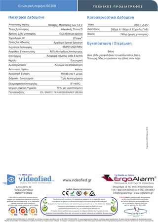 Εσωτερική σειρήνα SE200                                                                                                      ΤΕΧΝΙΚΕΣ ΠΡΟΔΙΑΓΡΑΦΕΣ



      Ηλεκτρικά Δεδομένα                                                                                                                  Κατασκευαστικά Δεδομένα
      Απαιτήσεις Ισχύος                                                 Τέσσερις Μπαταρίες των 1.5 V                                       Υλικό                                                                         ABS - ULVO
      Τύπος Μπαταρίας                                                                         Αλκαλικές Τύπου D                            Διαστάσεις                             280χιλ X 158χιλ X 57χιλ (ΜxΠxΒ)
      Χρόνος ζωής μπαταρίας                                                                Έως τέσσερα χρόνια                              Βάρος                                                  740γρ (χωρίς μπαταρίες)
                                                                                                                     2          ®
      Τεχνολογία RF                                                                                               S View
      Τύπος Μετάδωσης                                                             Αμφίδομο Spread Spectrum                                Εγκατάσταση / Στερέωση
      Συχνότητα Λειτουργίας                                                                      868/915/920 MHz
      Ασφάλεια Επικοινωνίας                                                AES Αλγόριθμος Απόκρυψης                                                         Βάση
      Επιτήρηση                                                       Αναφορά σήματος κάθε 8 λεπτά                                        Δύο βίδες ασφαλίζουν το καπάκι στην βάση.
                                                                                                                                          Τέσσερις βίδες στερεώνουν την βάση στον τοίχο.
      Κεραία                                                                                                  Εσωτερική
      Αυτοπροστασία                                                                 Άνοιγμα και αποκόλληση
      Αντίσταση Ηχείου                                                                                                4ohms
      Ακουστική Ένταση                                                                        110 dB στο 1 μέτρο
      Διάρκεια Συναγερμού                                                                      Τρία λεπτά μέγιστο

      Θερμοκρασία Λειτουργίας                                                                                 0ο /+40οC
      Μέγιστη σχετική Υγρασία                                                          70%, μη υγροποιημένη
      Πιστοποιήσεις                                        CE / EN50131 / EΝ300220/IDA/NCP (SE200)




                                                                                                                                                                                                                                             ErgoAlarm 2205 Μάρτιος 2010




                       For EMEA sales                                                                                                                                                   Για Ελλάδα και Σκόπια


                                                                                                  www.videofied.gr                                                                     ErgoAlarm
                                                                                                                                                                                        Προηγμένα Συστήματα Ασφαλείας

                 2, rue Alexis de                                                                                                                                                  Στουρνάρα 13 Τ.Κ. 546 32 Θεσσαλονίκη
                                                                                                       Διεθνή σήματα πιστοποίησης                                                 Τηλ: +302310936750 Fax: +302310938052
                Tocqueville 92160
                ANTONY FRANCE                                                                                                                                                      info@ergoalarm.gr www.ergoalarm.gr
       H RSI VIDEOTECHNOLOGIES κατασκευάστρια                                                                                                                                                   H ErgoAlarm αποκλειστικός αντιπρώσοπος
    εταιρεία των συστημάτων ασφαλείας VIDEOFIED,                                   Περιβαλλοντική συνείδηση: Εκτυπώνεται με εγκράτεια τα ψηφιακά σας αρχεία.                                       της RSI VIDEOTECHNOLOGIES για Ελλάδα
    ακολουθεί και συμμορφώνεται με τις διαδικασίες                              - Προωθήστε την χρήση των ηλεκτρονικών αρχείων σε σχέση με τα έντυπα από χαρτί.                                   και Σκόπια, ακολουθεί και συμμορφώνεται
          τήρησης ποιότητας κατά τα πρότυπα:                            -Σε περίπτωση όπου η εκτύπωση είναι απαιτητή χρησιμοποιείστε και τις δύο σελίδες του φύλλου.                                με τις διαδικασίες τήρησης ποιότητας
     ISO 9001:2000, OHSAS 18001 και ISO TS 16949.                                                                                                                                                       κατά το πρότυπο: ISO 9001:2008
                                                                                        - Προτιμήστε ανακυκλωμένο μη χλωριομένο χαρτί και διαθέστε τα μη
                                                                                           χρησιμοποιούμενα έντυπα σας, με συνέπεια προς ανακύκλωση.
                                                                             - Το παρών έντυπο σχεδιάστηκε με γνώμονα την ελάχιστη κάλυψη του σε μελάνι ή τόνερ.
                                                                    - Βοηθείστε στην προσπάθεια όλων μας, για μείωση της χρήσης ενέργειας και σπατάλης φυσικών πόρων.


   ©2009 RSI VIDEOTECHNOLOGIES. Το VIDEOFΙED® και το S2View είναι σήματα κατατεθέντα από την RSI VIDEO TECHNOLOGIES. Τα τεχνικά χαρακτηριστικά ενδέχεται να αλλάξουν χωρίς προειδοποίηση. Το παρών αποτελεί μετάφραση του Αγγλικού πρωτοτύπου.
Παρόλη την προσπάθεια που καταβάλαμε για ακρίβεια και ταύτιση με τα αρχικά κείμενα ενδέχεται να υπάρχουν τυπογραφικά και εκφραστικά λάθη. Επίσης έχουν προστεθεί επιπλέον πληροφοριακές σημειώσεις οι οποίες δεν σχετίζονται με τα τεχνικά χαρακτηριστικά.
 
