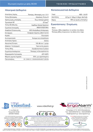 Εξωτερική σειρήνα με φλάς SE250                                                                                                           ΤΕΧΝΙΚΕΣ ΠΡΟΔΙΑΓΡΑΦΕΣ



      Ηλεκτρικά Δεδομένα                                                                                                                  Κατασκευαστικά Δεδομένα
      Απαιτήσεις Ισχύος                                                 Τέσσερις Μπαταρίες των 1.5 V                                       Υλικό                                                                         ABS - ULVO
      Τύπος Μπαταρίας                                                                         Αλκαλικές Τύπου D                            Διαστάσεις                             227χιλ X 166χιλ X 80χιλ (ΜxΠxΒ)
      Χρόνος ζωής μπαταρίας                                                                Έως τέσσερα χρόνια                              Βάρος                                                 880 γρ (χωρίς μπαταρίες)
                                                                                                                     2          ®
      Τεχνολογία RF                                                                                               S View
      Τύπος Μετάδωσης                                                             Αμφίδομο Spread Spectrum                               Εγκατάσταση / Στερέωση
      Συχνότητα Λειτουργίας                                                                      868/915/920 MHz                            Βάση
      Ασφάλεια Επικοινωνίας                                                AES Αλγόριθμος Απόκρυψης                                        Τέσσερις βίδες ασφαλίουν το καπάκι στην βάση.
                                                                                                                                           Τέσσερις βίδες στερεώνουν την βάση στον τοίχο.
      Επιτήρηση                                                       Αναφορά σήματος κάθε 8 λεπτά
      Κεραία                                                                                                  Εσωτερική
      Αυτοπροστασία                                                                 Άνοιγμα και αποκόλληση
      Αντίσταση Ηχείου                                                                                               4ohms
      Ακουστική Ένταση                                                                       105 dB στο 1 μέτρο
      Διάρκεια Συναγερμού                                                                     Τρία λεπτά μέγιστο
      Τύπος Φλας                                                                   Στροβοσκοπικού Σωλήνα
      Συχνότητα Αναλαμπών                                                      Τέσσερις το δευτερόπλεπτο
      Θερμοκρασία Λειτουργίας                                                                                 -20ο /+60οC
      Μέγιστη σχετική Υγρασία                                                          90%, μη υγροποιημένη
      Πιστοποιήσεις                                        CE / EN50131 / EΝ300220/IDA/NCP (SE250)




                                                                                                                                                                                                                                              ErgoAlarm 2206 Μάρτιος 2010




                       For EMEA sales                                                                                                                                                   Για Ελλάδα και Σκόπια


                                                                                                  www.videofied.gr                                                                     ErgoAlarm
                                                                                                                                                                                        Προηγμένα Συστήματα Ασφαλείας

                 2, rue Alexis de                                                                                                                                                  Στουρνάρα 13 Τ.Κ. 546 32 Θεσσαλονίκη
                                                                                                       Διεθνή σήματα πιστοποίησης                                                 Τηλ: +302310936750 Fax: +302310938052
                Tocqueville 92160
                ANTONY FRANCE                                                                                                                                                      info@ergoalarm.gr www.ergoalarm.gr
       H RSI VIDEOTECHNOLOGIES κατασκευάστρια                                                                                                                                                   H ErgoAlarm αποκλειστικός αντιπρώσοπος
    εταιρεία των συστημάτων ασφαλείας VIDEOFIED,                                   Περιβαλλοντική συνείδηση: Εκτυπώνεται με εγκράτεια τα ψηφιακά σας αρχεία.                                       της RSI VIDEOTECHNOLOGIES για Ελλάδα
    ακολουθεί και συμμορφώνεται με τις διαδικασίες                              - Προωθήστε την χρήση των ηλεκτρονικών αρχείων σε σχέση με τα έντυπα από χαρτί.                                   και Σκόπια, ακολουθεί και συμμορφώνεται
          τήρησης ποιότητας κατά τα πρότυπα:                            -Σε περίπτωση όπου η εκτύπωση είναι απαιτητή χρησιμοποιείστε και τις δύο σελίδες του φύλλου.                                με τις διαδικασίες τήρησης ποιότητας
     ISO 9001:2000, OHSAS 18001 και ISO TS 16949.                                                                                                                                                       κατά το πρότυπο: ISO 9001:2008
                                                                                        - Προτιμήστε ανακυκλωμένο μη χλωριομένο χαρτί και διαθέστε τα μη
                                                                                           χρησιμοποιούμενα έντυπα σας, με συνέπεια προς ανακύκλωση.
                                                                             - Το παρών έντυπο σχεδιάστηκε με γνώμονα την ελάχιστη κάλυψη του σε μελάνι ή τόνερ.
                                                                    - Βοηθείστε στην προσπάθεια όλων μας, για μείωση της χρήσης ενέργειας και σπατάλης φυσικών πόρων.


   ©2009 RSI VIDEOTECHNOLOGIES. Το VIDEOFΙED® και το S2View είναι σήματα κατατεθέντα από την RSI VIDEO TECHNOLOGIES. Τα τεχνικά χαρακτηριστικά ενδέχεται να αλλάξουν χωρίς προειδοποίηση. Το παρών αποτελεί μετάφραση του Αγγλικού πρωτοτύπου.
Παρόλη την προσπάθεια που καταβάλαμε για ακρίβεια και ταύτιση με τα αρχικά κείμενα ενδέχεται να υπάρχουν τυπογραφικά και εκφραστικά λάθη. Επίσης έχουν προστεθεί επιπλέον πληροφοριακές σημειώσεις οι οποίες δεν σχετίζονται με τα τεχνικά χαρακτηριστικά.
 
