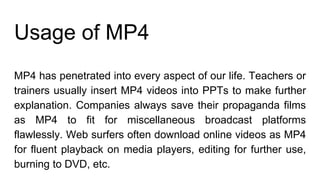 Usage of MP4
MP4 has penetrated into every aspect of our life. Teachers or
trainers usually insert MP4 videos into PPTs to make further
explanation. Companies always save their propaganda films
as MP4 to fit for miscellaneous broadcast platforms
flawlessly. Web surfers often download online videos as MP4
for fluent playback on media players, editing for further use,
burning to DVD, etc.
 