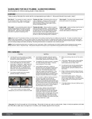 GUIDELINES FOR SELF-FILMING / AUDIO RECORDING
Brief Guidelines for Online Learning Audio & Video elements
OVERVIEW
*Before starting, think about the content and the most appropriate way to deliver it. Ask yourself should it be an audio / video?
Why Video? – Your learners are used to watching
TV and Internet Videos. Video is a great way to
make a connection, especially if it is engaging.
Planning the Video – Storyboard outline what your
video is addressing. Having an outline or script of
what you will talk about. *Practice a run-through
before recording. Following a game plan is key to
having a well-polished video.
Video Length - The optimal video segment should
be two (2) to seven (7) minutes long.
Why Audio? – If you are thinking about a video of
yourself talking directly to the camera, an audio
might be a better solution (it avoids the talking-
head dilemma). Audio also creates smaller file
sizes which is optimal for streaming online.
Planning the Audio – Have an outline or script of
what you will be talking about. *Using a script is part
of the best practices for online learning elements. It
provides ease to the instructor creating the content,
and the document can be attached alongside the
audio clip, allowing users with hearing impairments to
be able to receive the message (ADA compliance).
Audio Length – audio recordings should be two (2)
to ten (10) minutes long.
* Scripts 1 page length in MS Word Times New
Roman 12pt is about a 5 minute script.
VIDEO: We all watch TV, and stations follow a very high standard of recording; everything they do is deliberate and symbolic. To create an excellent video, we
need to follow some guidelines. Audio can make or break your video (what’s the value of a perfectly framed image, if the user cannot hear what is being said).
Frame yourself close to the camera, generally mid-waist up, having the camera closer to yourself, will also improve the audio/microphone quality. *Be aware of
your surroundings, background noises, and lighting. Recording should be done in a closed door room, well-lit, and quiet.
AUDIO: Audio recording should be done in a closed door room, quiet space. When recording audio, be mindful of paper rustling, background noises such as
talking, television, radio, or telephone rings. Take pauses and practice the rhythm of your script before worrying about the audio recording technology.
TIPS / GUIDLINES
Framing Lighting Camera Angle
− Just like when you use a camera, you “frame”
your subject, and you determine what will fit in
the frame, as well as what will not.
− Envision when we are watching the president
of the United States live, all of the camera
shots have no “head room”. Head room is the
space above our heads in the frame. This is
deliberate, the president is a leader and we
want to look up to him. If there was a lot of
head room, we as spectators will be looking
down at him, it’s all about perspective.
− Try to frame yourself close to the camera,
generally mid-waist / shoulder up.
*note, have a neutral or un-messy looking
background, you do not want to distract the viewer
− Like television standards, television stations
have a great control on the lighting. We need
to have proper lighting when recording a video.
− “Backlighting” the subject (yourself)- will distort
the video recording and image; it “creates
noise/ distraction” for the viewer.
− Lots of lighting is important. If there is a
window in the room, the window should not be
behind the subject (backlighting is difficult to
control and - this distorts the quality of the
video and “creates noise/ distraction”). If the
camera can be set up in front of a window it
would provide bright light on the person during
daylight, and prevent reflections in the glass.
− There should be additional lighting sources to
illuminate the subject and eliminate the
shadows. Additional Lamps and overhead
lighting not in-line with the camera should make
the video bright enough. Before video recording
check to be sure you have enough lighting that
the lighting sources doesn’t create shadows or
throw too harsh a look on your face.
− When using a webcam, remember that the
human eye sees a lot more than a video
camera. Just because you can see everything
clearly with a little bit of natural light, doesn’t
mean that on video it will look good. This is why
you should always try to add additional light
when using a webcam. Even if you only have
some simple houselights, remember some light
is always better than no light.
− When we are doing video we can’t be camera
shy.
− Think of your video as a face-to-face meeting
or discussion. This thought should put the
camera shy notion out of your mind.
− You will want to look into the camera directly,
eyes off axis are less compelling and may
appear offensive, giving the impression of no
eye contact.
− Keep in mind your camera framing, what your
background looks like on the camera, and that
the camera is stable.
− Do not hand hold the camera. Place your
camera on a level surface, or on a tripod. If
you are using a web-camera, have the camera
angled at eye level, not aiming up or down
towards you.
− If the video shakes or has poor lighting or poor
audio don’t use it.
* Reminder: Don’t get too caught up in the technology. Remember to keep your video or audio simple. Keep in mind your audience and make
sure the video or audio clip is no longer than 10 minutes, and if needed, segment them into parts.
Lindsay Karp LindsayKarp.weebly.com
@LindsayKarp© 2014
 