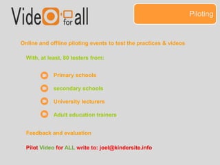 Piloting 
Online and offline piloting events to test the practices & videos 
With, at least, 80 testers from: 
Primary schools 
secondary schools 
University lecturers 
Adult education trainers. 
Feedback and evaluation 
Pilot Video for ALL write to: joel@kindersite.info 
 