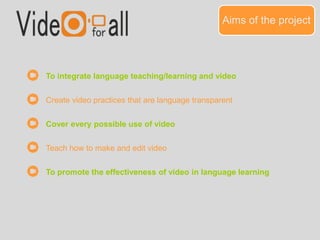 Aims of the project 
To integrate language teaching/learning and video 
Create video practices that are language transparent 
Cover every possible use of video 
Teach how to make and edit video 
To promote the effectiveness of video in language learning 
 