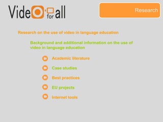 Research 
Research on the use of video in language education 
Background and additional information on the use of 
video in language education 
Academic literature 
Case studies 
Best practices 
EU projects 
Internet tools 
 