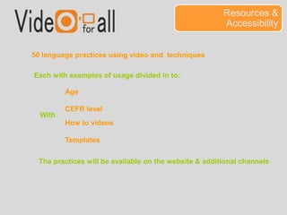 Resources & 
Accessibility 
50 language practices using video and techniques 
Each with examples of usage divided in to: 
Age 
CEFR level 
With 
How to videos 
Templates 
The practices will be available on the website & additional channels 
 