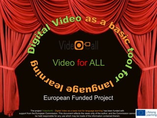 Video for ALL 
European Funded Project 
The project ‘VideoforAll - Digital Video as a basic tool for language learning’ has been funded with 
support from the European Commission. This document reflects the views only of the author, and the Commission cannot 
be held responsible for any use which may be made of the information contained therein. 
 