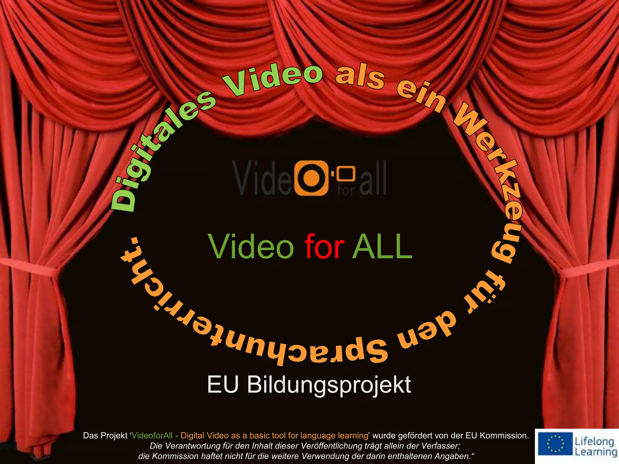 EU Bildungsprojekt
Video for ALL
Das Projekt ‘VideoforAll - Digital Video as a basic tool for language learning’ wurde gefördert von der EU Kommission.
Die Verantwortung für den Inhalt dieser Veröffentlichung trägt allein der Verfasser;
die Kommission haftet nicht für die weitere Verwendung der darin enthaltenen Angaben.“
 