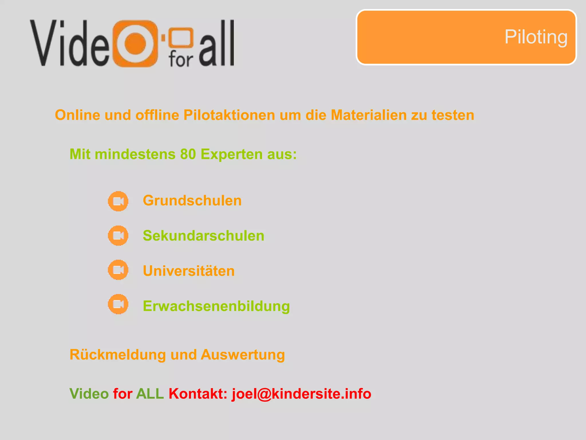 Piloting
Online und offline Pilotaktionen um die Materialien zu testen
Grundschulen
Sekundarschulen
Universitäten
Erwachsenenbildung
Mit mindestens 80 Experten aus:
Rückmeldung und Auswertung
Video for ALL Kontakt: joel@kindersite.info
 