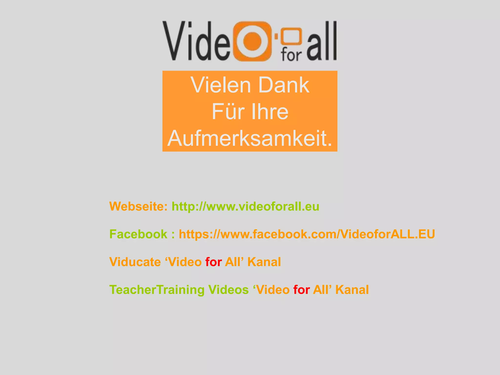Vielen Dank
Für Ihre
Aufmerksamkeit.
Webseite: http://www.videoforall.eu
Facebook : https://www.facebook.com/VideoforALL.EU
Viducate ‘Video for All’ Kanal
TeacherTraining Videos ‘Video for All’ Kanal
 