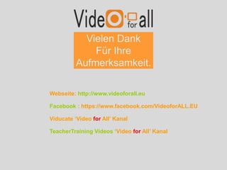 Vielen Dank
Für Ihre
Aufmerksamkeit.
Webseite: http://www.videoforall.eu
Facebook : https://www.facebook.com/VideoforALL.EU
Viducate ‘Video for All’ Kanal
TeacherTraining Videos ‘Video for All’ Kanal
 