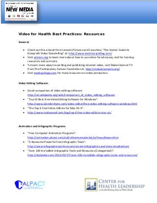 Video for Health Best Practices: Resources
General:
• Check out this e-book from ListenIn Pictures and CauseVox, “The Starter Guide to
Nonprofit Video Storytelling” at: http://www.startstorytelling.com/
• Visit witness.org to learn more about how to use video for advocacy, and for training
resources and curricula.
• To learn more about recording and publishing internet video, visit Make Internet TV
from The Participatory Culture Foundation at: http://makeinternettv.org/
• Visit mediacollege.com for many resources on video production.
Video Editing Software:
• Good comparison of video editing software:
http://en.wikipedia.org/wiki/Comparison_of_video_editing_software
• “Top 10 Best Free Video Editing Software for Windows”:
http://www.wondershare.com/video-editor/free-video-editing-software-windows.html
• “The Top 6 Free Video Editors for Mac OS X”:
• http://www.makeuseof.com/tag/top-6-free-video-editors-mac-os/
Animation and Infographic Programs
• “Free Computer Animation Programs”:
http://animation.about.com/od/referencematerials/a/freesoftware.htm
• “9 Awesome Powerful Free Infographic Tools”:
http://www.infographicsarchive.com/create-infographics-and-data-visualization/
• “Over 100 Incredible Infographic Tools and Resources (Categorized)”:
http://dailytekk.com/2012/02/27/over-100-incredible-infographic-tools-and-resources/
 