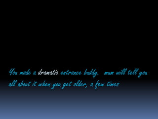 You made a dramatic entrance buddy.  mum will tell you all about it when you get older, a few times