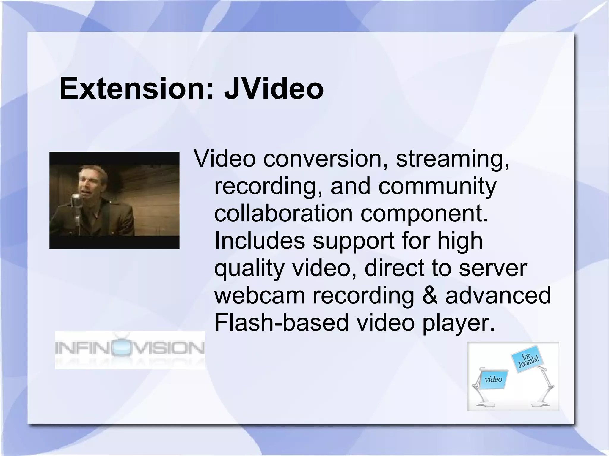 Extension: JVideo Video conversion, streaming, recording, and community collaboration component. Includes support for high quality video, direct to server webcam recording & advanced Flash-based video player. 