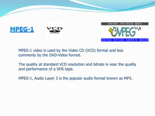 MPEG-1 video is used by the Video CD (VCD) format and less
commonly by the DVD-Video format.
The quality at standard VCD resolution and bitrate is near the quality
and performance of a VHS tape.
MPEG-1, Audio Layer 3 is the popular audio format known as MP3.
 