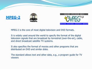 MPEG-2 is the core of most digital television and DVD formats.
It is widely used around the world to specify the format of the digital
television signals that are broadcast by terrestrial (over-the-air), cable,
and direct broadcast satellite TV systems.
It also specifies the format of movies and other programs that are
distributed on DVD and similar disks.
The standard allows text and other data, e.g., a program guide for TV
viewers
 