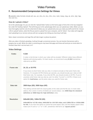 Video Formats
F.	
  	
  Recommended	
  Compression	
  Settings	
  for	
  Vimeo	
  
	
  
Acceptable video formats include asf, asx, avi, divx, dv, dvx, m4v, mov, mp4, mpeg, mpg, qt, wmv, 3g2, 3gp,
3ivx and 3vx.	
  
	
  
How	
  do	
  I	
  upload	
  a	
  Video?	
  
Go	
  to	
  the	
  upload	
  page.	
  Or,	
  you	
  can	
  click	
  the	
  ‘Upload	
  Video’	
  button	
  on	
  the	
  home	
  page	
  or	
  find	
  a	
  link	
  in	
  the	
  top	
  navigation	
  
bar	
  under	
  the	
  heading	
  ‘Upload’.	
  That	
  will	
  bring	
  you	
  to	
  the	
  upload	
  page	
  where	
  you	
  can	
  upload	
  your	
  video.	
  Make	
  sure	
  you	
  
have	
  thoroughly	
  read	
  the	
  rules	
  for	
  what	
  kind	
  of	
  videos	
  you	
  can	
  upload	
  (only	
  ones	
  you	
  make	
  yourself!)	
  and	
  hit	
  the	
  ‘choose	
  
a	
  file	
  to	
  upload’	
  button,	
  select	
  the	
  file	
  you	
  want	
  to	
  upload	
  from	
  your	
  computer,	
  and	
  hit	
  ‘Select’.	
  Your	
  video	
  will	
  magically	
  
start	
  uploading	
  to	
  our	
  services	
  and	
  you	
  will	
  see	
  a	
  progress	
  bar	
  telling	
  you	
  how	
  long	
  it	
  will	
  take.	
  	
  
	
  
Note:	
  slower	
  connections	
  and	
  large	
  files	
  will	
  take	
  longer	
  so	
  please	
  be	
  patient.	
  
	
  
After	
  you	
  video	
  is	
  finished	
  uploading,	
  it	
  will	
  go	
  through	
  a	
  conversion	
  process.	
  You	
  can	
  monitor	
  that	
  process	
  with	
  a	
  
progress	
  bar	
  as	
  well.	
  While	
  the	
  video	
  is	
  converting	
  you	
  may	
  leave	
  that	
  page	
  and	
  Vimeo	
  will	
  send	
  you	
  an	
  email	
  when	
  its	
  
finished.	
  Now	
  that’s	
  not	
  too	
  hard,	
  is	
  it?
	
  
Video Settings

      Codec                           H.264

                                      A codec is the format in which your video will be encoded. Different codecs have different
                                      features and varying quality. For best results, we recommend using H.264 (sometimes
                                      referred to as MP4).




  Frame rate                          24, 25, or 30 FPS

                                      If you know at which frame rate you shot, it is best to encode at that same frame rate.
                                      However, if it exceeds 30 FPS (frames per second), you should encode your video at half
                                      that frame rate. For example, if you shot 60 FPS, you should encode at 30 FPS. If you're
                                      uncertain what frame rate you shot at, set it to either "Current" or 30 FPS. If there is an
                                      option for keyframes, use the same value you used for frame rate.




    Data rate                         2000 kbps (SD), 5000 kbps (HD)

                                      This setting controls both the visual quality of the video and the file size. In most video
                                      editors, this is done in terms of kilobits per second (kbps). Use 2000 kbps for standard
                                      definition or 5000 kbps for high definition video.




  Resolution                          640x480 (SD), 1280x720 (HD)

                                      640x480 for 4:3 SD video, 640x360 for 16:9 SD video, and 1280x720 or 1920x1080
                                      for HD. If you have the option to control the pixel aspect ratio (not the display aspect ratio)
                                      make sure it's set to "1:1" or "1.00", sometimes referred to as "square pixels."
 