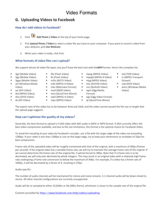 Video Formats
     G.	
  	
  Uploading	
  Videos	
  to	
  Facebook	
  
     How	
  do	
  I	
  add	
  videos	
  to	
  Facebook?	
  

            1.     Click	
          	
  Add	
  Photo	
  /	
  Video	
  at	
  the	
  top	
  of	
  your	
  home	
  page.	
  

            2.     Pick	
  Upload	
  Photo	
  /	
  Video	
  to	
  select	
  a	
  video	
  file	
  you	
  have	
  on	
  your	
  computer.	
  If	
  you	
  want	
  to	
  record	
  a	
  video	
  from	
  
                   your	
  webcam,	
  pick	
  Use	
  Webcam.	
  

            3.     When	
  your	
  video	
  is	
  ready,	
  click	
  Post.	
  

     What	
  formats	
  of	
  video	
  files	
  can	
  I	
  upload?	
  
     	
  
     We	
  support	
  almost	
  all	
  video	
  file	
  types,	
  but	
  you'll	
  have	
  the	
  best	
  luck	
  with	
  theMP4	
  format.	
  Here's	
  the	
  complete	
  list:	
  

§   3g2	
  (Mobile	
  Video)	
                  § f4v	
  (Flash	
  Video)	
                        § mpeg	
  (MPEG	
  Video)	
                      § tod	
  (TOD	
  Video)	
  
§   3gp	
  (Mobile	
  Video)	
                  § flv	
  (Flash	
  Video)	
                        § mpeg4	
  (MPEG-­‐4	
  Video)	
                 § ts	
  (MPEG	
  Transport	
  
§   3gpp	
  (Mobile	
  Video)	
                 § m2ts	
  (M2TS	
  Video)	
                        § mpg	
  (MPEG	
  Video)	
                               Stream)	
  
§   asf	
  (Windows	
  Media	
                  § m4v	
  (MPEG-­‐4	
  Video)	
                     § mts	
  (AVCHD	
  Video)	
                      § vob	
  (DVD	
  Video)	
  
     Video)	
                                    § mkv	
  (Matroska	
  Format)	
                    § nsv	
  (Nullsoft	
  Video)	
                   § wmv	
  (Windows	
  Media	
  
§   avi	
  (AVI	
  Video)	
                     § mod	
  (MOD	
  Video)	
                          § ogm	
  (Ogg	
  Media	
                                 Video)	
  
§   dat	
  (MPEG	
  Video)	
                    § mov	
  (QuickTime	
  Movie)	
                           Format)	
  
§   divx	
  (DIVX	
  Video)	
                   § mp4	
  (MPEG-­‐4	
  Video)	
                     § ogv	
  (Ogg	
  Video	
  Format)	
  
§   dv	
  (DV	
  Video)	
                       § mpe	
  (MPEG	
  Video)	
                         § qt	
  (QuickTime	
  Movie)	
  
     	
  
     The	
  aspect	
  ratio	
  of	
  the	
  video	
  has	
  to	
  be	
  between	
  9x16	
  and	
  16x9,	
  and	
  the	
  video	
  cannot	
  exceed	
  the	
  file	
  size	
  or	
  length	
  that	
  
     the	
  upload	
  page	
  suggests.	
  
     	
  
     How	
  can	
  I	
  optimize	
  the	
  quality	
  of	
  my	
  videos?	
  
     	
  
     Generally,	
  the	
  best	
  format	
  to	
  upload	
  is	
  H.264	
  video	
  with	
  AAC	
  audio	
  in	
  MOV	
  or	
  MP4	
  format.	
  H.264	
  currently	
  offers	
  the	
  
     best	
  video	
  compression	
  available,	
  and	
  due	
  to	
  file	
  size	
  limitations,	
  this	
  format	
  is	
  the	
  optimal	
  choice	
  for	
  Facebook	
  Video.	
  	
  
     	
  
     To	
  avoid	
  the	
  rescaling	
  of	
  your	
  video	
  by	
  Facebook's	
  encoder,	
  use	
  a	
  file	
  with	
  the	
  larger	
  edge	
  of	
  the	
  video	
  not	
  exceeding	
  
     1280px.	
  If	
  your	
  video	
  is	
  less	
  than	
  1280px	
  in	
  size	
  on	
  the	
  larger	
  edge,	
  try	
  to	
  keep	
  your	
  dimensions	
  to	
  multiples	
  of	
  16px	
  for	
  
     best	
  compression.	
  	
  
     	
  
     Frame	
  rate	
  of	
  the	
  uploaded	
  video	
  will	
  be	
  roughly	
  maintained	
  with	
  that	
  of	
  the	
  original,	
  with	
  a	
  maximum	
  of	
  30fps	
  (frames	
  
     per	
  second).	
  If	
  the	
  original	
  video	
  has	
  a	
  variable	
  frame	
  rate,	
  we	
  will	
  try	
  to	
  maintain	
  the	
  average	
  frame	
  rate	
  of	
  the	
  original.	
  If	
  
     we	
  cannot	
  determine	
  the	
  frame	
  rate	
  of	
  the	
  original	
  file,	
  it	
  will	
  be	
  forced	
  to	
  30fps.	
  Note	
  that	
  if	
  a	
  frame	
  rate	
  is	
  to	
  be	
  
     decimated,	
  we	
  will	
  only	
  ever	
  decimate	
  by	
  whole	
  integers.	
  This	
  may	
  result	
  in	
  an	
  original	
  video	
  with	
  a	
  relatively	
  high	
  frame	
  
     rate	
  undergoing	
  a	
  frame	
  rate	
  conversion	
  to	
  below	
  the	
  maximum	
  of	
  30fps.	
  For	
  example,	
  if	
  a	
  video	
  has	
  a	
  frame	
  rate	
  of	
  
     100fps,	
  it	
  will	
  be	
  decimated	
  by	
  a	
  factor	
  of	
  4,	
  resulting	
  in	
  25fps.	
  	
  	
  
     	
  
     Audio-­‐specific:	
  	
  
     	
  
     The	
  number	
  of	
  audio	
  channels	
  will	
  be	
  maintained	
  for	
  stereo	
  and	
  mono	
  streams.	
  5.1-­‐channel	
  audio	
  will	
  be	
  down-­‐mixed	
  to	
  
     stereo.	
  All	
  other	
  channel	
  configurations	
  are	
  currently	
  unsupported.	
  	
  
     	
  
     Audio	
  will	
  be	
  re-­‐sampled	
  to	
  either	
  22,050hz	
  or	
  44,100hz	
  (hertz),	
  whichever	
  is	
  closer	
  to	
  the	
  sample	
  rate	
  of	
  the	
  original	
  file.	
  

     Content provided by https://www.facebook.com/help/videos/uploading
 
