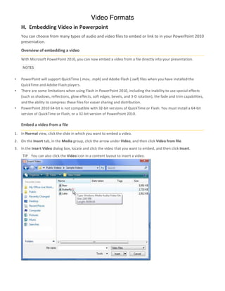 Video Formats
      H.	
  	
  Embedding	
  Video	
  in	
  Powerpoint
      You	
  can	
  choose	
  from	
  many	
  types	
  of	
  audio	
  and	
  video	
  files	
  to	
  embed	
  or	
  link	
  to	
  in	
  your	
  PowerPoint	
  2010	
  
      presentation.	
  
      Overview	
  of	
  embedding	
  a	
  video	
  
      With	
  Microsoft	
  PowerPoint	
  2010,	
  you	
  can	
  now	
  embed	
  a	
  video	
  from	
  a	
  file	
  directly	
  into	
  your	
  presentation.	
  	
  

        	
  NOTES	
   	
  

•     PowerPoint	
  will	
  support	
  QuickTime	
  (.mov,	
  .mp4)	
  and	
  Adobe	
  Flash	
  (.swf)	
  files	
  when	
  you	
  have	
  installed	
  the	
  
      QuickTime	
  and	
  Adobe	
  Flash	
  players.	
  
•     There	
  are	
  some	
  limitations	
  when	
  using	
  Flash	
  in	
  PowerPoint	
  2010,	
  including	
  the	
  inability	
  to	
  use	
  special	
  effects	
  
      (such	
  as	
  shadows,	
  reflections,	
  glow	
  effects,	
  soft	
  edges,	
  bevels,	
  and	
  3-­‐D	
  rotation),	
  the	
  fade	
  and	
  trim	
  capabilities,	
  
      and	
  the	
  ability	
  to	
  compress	
  these	
  files	
  for	
  easier	
  sharing	
  and	
  distribution.	
  
•     PowerPoint	
  2010	
  64-­‐bit	
  is	
  not	
  compatible	
  with	
  32-­‐bit	
  versions	
  of	
  QuickTime	
  or	
  Flash.	
  You	
  must	
  install	
  a	
  64-­‐bit	
  
      version	
  of	
  QuickTime	
  or	
  Flash,	
  or	
  a	
  32-­‐bit	
  version	
  of	
  PowerPoint	
  2010.	
  

      Embed	
  a	
  video	
  from	
  a	
  file	
  
1. In	
  Normal	
  view,	
  click	
  the	
  slide	
  in	
  which	
  you	
  want	
  to	
  embed	
  a	
  video.	
  
2. On	
  the	
  Insert	
  tab,	
  in	
  the	
  Media	
  group,	
  click	
  the	
  arrow	
  under	
  Video,	
  and	
  then	
  click	
  Video	
  from	
  file.	
  
3. In	
  the	
  Insert	
  Video	
  dialog	
  box,	
  locate	
  and	
  click	
  the	
  video	
  that	
  you	
  want	
  to	
  embed,	
  and	
  then	
  click	
  Insert.	
  
        	
  TIP	
   	
  	
  You	
  can	
  also	
  click	
  the	
  Video	
  icon	
  in	
  a	
  content	
  layout	
  to	
  insert	
  a	
  video.	
  




                                                                                                                                                     	
  

      	
  
 