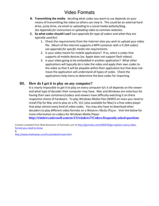 Video Formats
                B. Transmitting	
  the	
  media:	
  	
  deciding	
  what	
  codec	
  you	
  want	
  to	
  use	
  depends	
  on	
  your	
  
                           means	
  of	
  transmitting	
  the	
  video	
  so	
  others	
  can	
  view	
  it.	
  	
  This	
  could	
  be	
  an	
  external	
  hard	
  
                           drive,	
  jump	
  drive,	
  via	
  email	
  or	
  uploading	
  to	
  a	
  social	
  media	
  website/blog.	
  	
  	
  
                           See	
  Appendix	
  for	
  instructions	
  in	
  uploading	
  video	
  to	
  common	
  websites.	
  
                C. So	
  what	
  codec	
  should	
  I	
  use?	
  (see	
  appendix	
  for	
  type	
  of	
  codecs	
  and	
  what	
  they	
  are	
  
                           typically	
  used	
  for)	
  
                                  1. Check	
  the	
  requirements	
  from	
  the	
  Internet	
  sites	
  you	
  wish	
  to	
  upload	
  your	
  video	
  
                                       file.	
  	
  (Much	
  of	
  the	
  internet	
  supports	
  a	
  MP4	
  container	
  with	
  a	
  H.264	
  codec)	
  	
  
                                       see	
  appendix	
  for	
  specific	
  media	
  site	
  requirements	
  
                                  2. Is	
  your	
  video	
  meant	
  for	
  mobile	
  applications?	
  	
  If	
  so,	
  select	
  a	
  codec	
  that	
  
                                       supports	
  all	
  mobile	
  devices	
  (ex.	
  Apple	
  does	
  not	
  support	
  flash	
  videos)	
  
                                  3. Is	
  your	
  video	
  going	
  to	
  be	
  embedded	
  in	
  another	
  application?	
  	
  What	
  other	
  
                                       applications	
  will	
  typically	
  do	
  is	
  take	
  the	
  video	
  and	
  apply	
  their	
  own	
  codec	
  to	
  
                                       the	
  video	
  so	
  that	
  it	
  will	
  be	
  playable	
  within	
  their	
  application	
  but	
  that	
  does	
  not	
  
                                       mean	
  the	
  application	
  will	
  understand	
  all	
  types	
  of	
  codec.	
  	
  Check	
  the	
  
                                       applications	
  help	
  menu	
  to	
  determine	
  the	
  best	
  codec	
  for	
  importing.	
  
                                       	
  
     III.      How do I get it to play on any computer?	
  
               It	
  is	
  nearly	
  impossible	
  to	
  get	
  it	
  to	
  play	
  on	
  every	
  computer	
  b/c	
  it	
  all	
  depends	
  on	
  the	
  viewer	
  
               and	
  what	
  type	
  of	
  decoder	
  their	
  computer	
  may	
  have.	
  	
  Mac	
  and	
  Windows	
  are	
  notorious	
  for	
  
               having	
  their	
  own	
  containers/codecs	
  and	
  viewers	
  have	
  difficulty	
  watching	
  it	
  on	
  there	
  
               respective	
  choice	
  of	
  hardware.	
  	
  To	
  play	
  Windows	
  Media	
  Files	
  (WMV)	
  on	
  macs	
  you	
  need	
  to	
  
               install	
  Flip	
  for	
  Mac	
  and	
  to	
  play	
  on	
  a	
  PC,	
  VLC	
  (also	
  available	
  for	
  Mac)	
  is	
  a	
  free	
  video	
  player	
  
               that	
  plays	
  almost	
  every	
  kind	
  of	
  video	
  codec.	
  	
  You	
  may	
  also	
  have	
  to	
  download	
  other	
  
               decoders	
  to	
  play	
  different	
  video	
  formats	
  on	
  a	
  Windows Media Player. Visit	
  link	
  below	
  for	
  
               more	
  information	
  on	
  codecs	
  for	
  Windows	
  Media	
  Player.	
  
               http://windows.microsoft.com/en-US/windows7/Codecs-frequently-asked-questions

Content	
  compiled	
  from	
  Matt	
  Buchanan	
  of	
  Gizmodo.com	
  at	
  http://gizmodo.com/5093670/giz-­‐explains-­‐every-­‐video-­‐
format-­‐you-­‐need-­‐to-­‐know	
  
&	
  
http://www.shallowsky.com/linux/videoformats.html	
  

               	
  
 