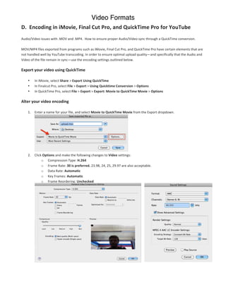Video Formats
D.	
  	
  Encoding	
  in	
  iMovie,	
  Final	
  Cut	
  Pro,	
  and	
  QuickTime	
  Pro	
  for	
  YouTube	
  
	
  
Audio/Video	
  issues	
  with	
  .MOV	
  and	
  .MP4.	
  	
  How	
  to	
  ensure	
  proper	
  Audio/Video	
  sync	
  through	
  a	
  QuickTime	
  conversion.	
  

MOV/MP4	
  files	
  exported	
  from	
  programs	
  such	
  as	
  iMovie,	
  Final	
  Cut	
  Pro,	
  and	
  QuickTime	
  Pro	
  have	
  certain	
  elements	
  that	
  are	
  
not	
  handled	
  well	
  by	
  YouTube	
  transcoding.	
  In	
  order	
  to	
  ensure	
  optimal	
  upload	
  quality—and	
  specifically	
  that	
  the	
  Audio	
  and	
  
Video	
  of	
  the	
  file	
  remain	
  in	
  sync—use	
  the	
  encoding	
  settings	
  outlined	
  below.	
  

Export	
  your	
  video	
  using	
  QuickTime	
  

       •    In	
  iMovie,	
  select	
  Share	
  >	
  Export	
  Using	
  QuickTime	
  
       •    In	
  Finalcut	
  Pro,	
  select	
  File	
  >	
  Export	
  >	
  Using	
  Quicktime	
  Conversion	
  >	
  Options	
  
       •    In	
  QuickTime	
  Pro,	
  select	
  File	
  >	
  Export	
  >	
  Export:	
  Movie	
  to	
  QuickTime	
  Movie	
  >	
  Options	
  

Alter	
  your	
  video	
  encoding	
  

       1.   Enter	
  a	
  name	
  for	
  your	
  file,	
  and	
  select	
  Movie	
  to	
  QuickTime	
  Movie	
  from	
  the	
  Export	
  dropdown.	
  




                                                                                                       	
  
       2.   Click	
  Options	
  and	
  make	
  the	
  following	
  changes	
  to	
  Video	
  settings:	
  
                 o Compression	
  Type:	
  H.264	
  
                 o Frame	
  Rate:	
  30	
  is	
  preferred.	
  23.98,	
  24,	
  25,	
  29.97	
  are	
  also	
  acceptable.	
  
                 o Data	
  Rate:	
  Automatic	
  
                 o Key	
  Frames:	
  Automatic	
  
                 o Frame	
  Reordering:	
  Unchecked	
  

	
  

	
  

	
  

	
  

	
  

	
  

            	
  
            	
  	
  	
  

            	
  
 