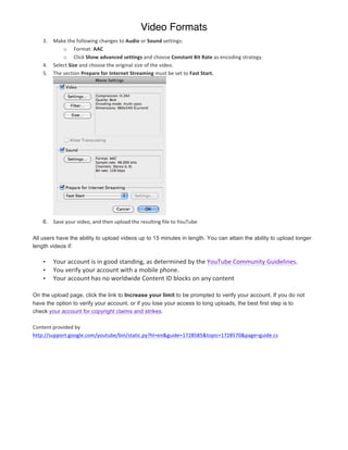 Video Formats
       3.    Make	
  the	
  following	
  changes	
  to	
  Audio	
  or	
  Sound	
  settings:	
  
                    o Format:	
  AAC	
  
                    o Click	
  Show	
  advanced	
  settings	
  and	
  choose	
  Constant	
  Bit	
  Rate	
  as	
  encoding	
  strategy.	
  
       4.    Select	
  Size	
  and	
  choose	
  the	
  original	
  size	
  of	
  the	
  video.	
  
       5.    The	
  section	
  Prepare	
  for	
  Internet	
  Streaming	
  must	
  be	
  set	
  to	
  Fast	
  Start.	
  




                                                                                    	
  	
  
       6. Save	
  your	
  video,	
  and	
  then	
  upload	
  the	
  resulting	
  file	
  to	
  YouTube

All users have the ability to upload videos up to 15 minutes in length. You can attain the ability to upload longer
length videos if:

       •     Your	
  account	
  is	
  in	
  good	
  standing,	
  as	
  determined	
  by	
  the	
  YouTube	
  Community	
  Guidelines.	
  
       •     You	
  verify	
  your	
  account	
  with	
  a	
  mobile	
  phone.	
  
       •     Your	
  account	
  has	
  no	
  worldwide	
  Content	
  ID	
  blocks	
  on	
  any	
  content	
  

On the upload page, click the link to Increase your limit to be prompted to verify your account. If you do not
have the option to verify your account, or if you lose your access to long uploads, the best first step is to
check your account for copyright claims and strikes.

Content	
  provided	
  by	
  
http://support.google.com/youtube/bin/static.py?hl=en&guide=1728585&topic=1728570&page=guide.cs	
  




	
                                                 	
  
 