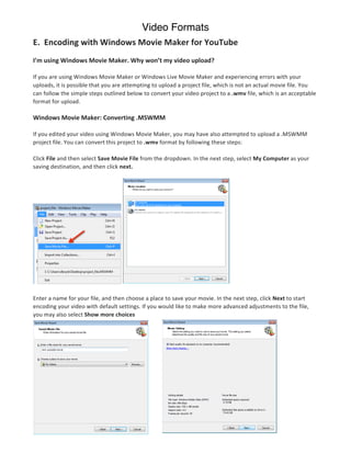 Video Formats
E.	
  	
  Encoding	
  with	
  Windows	
  Movie	
  Maker	
  for	
  YouTube	
  
	
  
I’m	
  using	
  Windows	
  Movie	
  Maker.	
  Why	
  won’t	
  my	
  video	
  upload?	
  

If	
  you	
  are	
  using	
  Windows	
  Movie	
  Maker	
  or	
  Windows	
  Live	
  Movie	
  Maker	
  and	
  experiencing	
  errors	
  with	
  your	
  
uploads,	
  it	
  is	
  possible	
  that	
  you	
  are	
  attempting	
  to	
  upload	
  a	
  project	
  file,	
  which	
  is	
  not	
  an	
  actual	
  movie	
  file.	
  You	
  
can	
  follow	
  the	
  simple	
  steps	
  outlined	
  below	
  to	
  convert	
  your	
  video	
  project	
  to	
  a	
  .wmv	
  file,	
  which	
  is	
  an	
  acceptable	
  
format	
  for	
  upload.	
  

Windows	
  Movie	
  Maker:	
  Converting	
  .MSWMM	
  

If	
  you	
  edited	
  your	
  video	
  using	
  Windows	
  Movie	
  Maker,	
  you	
  may	
  have	
  also	
  attempted	
  to	
  upload	
  a	
  .MSWMM	
  
project	
  file.	
  You	
  can	
  convert	
  this	
  project	
  to	
  .wmv	
  format	
  by	
  following	
  these	
  steps:	
  

Click	
  File	
  and	
  then	
  select	
  Save	
  Movie	
  File	
  from	
  the	
  dropdown.	
  In	
  the	
  next	
  step,	
  select	
  My	
  Computer	
  as	
  your	
  
saving	
  destination,	
  and	
  then	
  click	
  next.	
  




                                                         	
                                                                   	
  

Enter	
  a	
  name	
  for	
  your	
  file,	
  and	
  then	
  choose	
  a	
  place	
  to	
  save	
  your	
  movie.	
  In	
  the	
  next	
  step,	
  click	
  Next	
  to	
  start	
  
encoding	
  your	
  video	
  with	
  default	
  settings.	
  If	
  you	
  would	
  like	
  to	
  make	
  more	
  advanced	
  adjustments	
  to	
  the	
  file,	
  
you	
  may	
  also	
  select	
  Show	
  more	
  choices	
  

	
  	
  

	
  
	
  
	
  
	
  
	
  
	
  
	
  
	
  
	
  
	
  
 