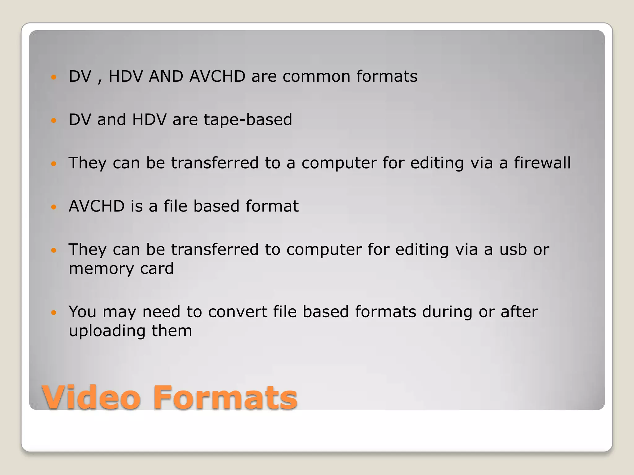 Video Formats
 DV , HDV AND AVCHD are common formats
 DV and HDV are tape-based
 They can be transferred to a computer for editing via a firewall
 AVCHD is a file based format
 They can be transferred to computer for editing via a usb or
memory card
 You may need to convert file based formats during or after
uploading them
 