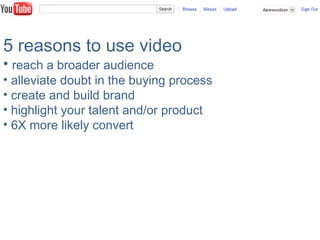 5 reasons to use video
• reach a broader audience
• alleviate doubt in the buying process
• create and build brand
• highlight your talent and/or product
• 6X more likely convert
 