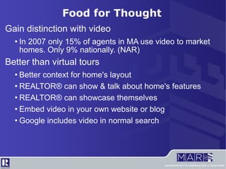Gain distinction with video In 2007 only 15% of agents in MA use video to market homes. Only 9% nationally. (NAR) Better than virtual tours Better context for home's layout REALTOR® can show & talk about home's features REALTOR® can showcase themselves Embed video in your own website or blog Google includes video in normal search Food for Thought 