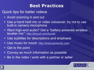 Quick tips for better videos Avoid zooming in and out Use a hand held mic or video voiceover: try not to use built-in camera microphone Want high-end audio? Get a “battery-powered wireless lavalier mic”:  http://tinyurl.com/lzznlk Use subtitles for descriptions and emphasis Use music for mood:  http://www.jamendo.com Get to the point Convey as much information as possible Be in the video / work with a partner or seller Best Practices 