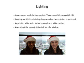 - Always use as much light as possible. Video needs light, especially HD.
- Never shoot the subject sitting in front of a window.
- Shooting outside in a building shadow and on overcast days is preferred.
Lighting
- Avoid plain white walls for backgrounds and white clothes.
 